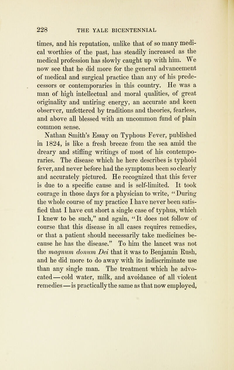 times, and his reputation, unlike that of so many medi- cal worthies of the past, has steadily increased as the medical profession has slowly caught up with him. We now see that he did more for the general advancement of medical and surgical practice than any of his prede- cessors or contemporaries in this country. He was a man of high intellectual and moral quahties, of great originality and untiring energy, an accurate and keen observer, unfettered by traditions and theories, fearless, and above all blessed with an uncommon fund of plain common sense. Nathan Smith's Essay on Typhous Fever, published in 1824, is like a fresh breeze from the sea amid the dreary and stifling writings of most of his contempo- raries. The disease which he here describes is typhoid fever, and never before had the symptoms been so clearly and accurately pictured. He recognized that this fever is due to a specific cause and is self-limited. It took courage in those days for a physician to write,  During the whole course of my practice I have never been satis- fied that I have cut short a single case of typhus, which I knew to be such, and again, It does not follow of course that this disease in all cases requires remedies, or that a patient should necessarily take medicines be- cause he has the disease. To him the lancet was not the magnum donum Dei that it was to Benjamin Rush, and he did more to do away with its indiscriminate use than any single man. The treatment which he advo- cated— cold water, milk, and avoidance of all violent remedies—is practically the same as that now employed,