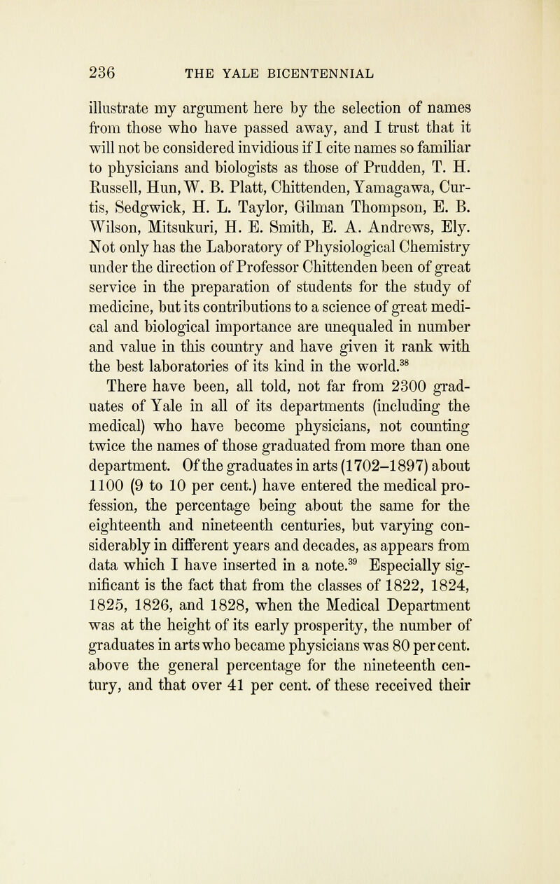 illustrate my argument here by the selection of names from those who have passed away, and I trust that it will not be considered invidious if I cite names so familiar to physicians and biologists as those of Prudden, T. H. Russell, Hun, W. B. Piatt, Chittenden, Yamagawa, Cur- tis, Sedgwick, H. L. Taylor, Gilman Thompson, E. B. Wilson, Mitsukuri, H. E. Smith, E. A. Andrews, Ely. Not only has the Laboratory of Physiological Chemistry under the direction of Professor Chittenden been of great service in the preparation of students for the study of medicine, but its contributions to a science of great medi- cal and biological importance are unequaled in number and value in this country and have given it rank with the best laboratories of its kind in the world.^® There have been, all told, not far from 2300 grad- uates of Yale in all of its departments (including the medical) who have become physicians, not counting twice the names of those graduated from more than one department. Of the graduates in arts (1702-1897) about 1100 (9 to 10 per cent.) have entered the medical pro- fession, the percentage being about the same for the eighteenth and nineteenth centuries, but varying con- siderably in different years and decades, as appears from data which I have inserted in a note.^^ Especially sig- nificant is the fact that from the classes of 1822, 1824, 182.5, 1826, and 1828, when the Medical Department was at the height of its early prosperity, the number of graduates in arts who became physicians was 80 percent, above the general percentage for the nineteenth cen- tury, and that over 41 per cent, of these received their