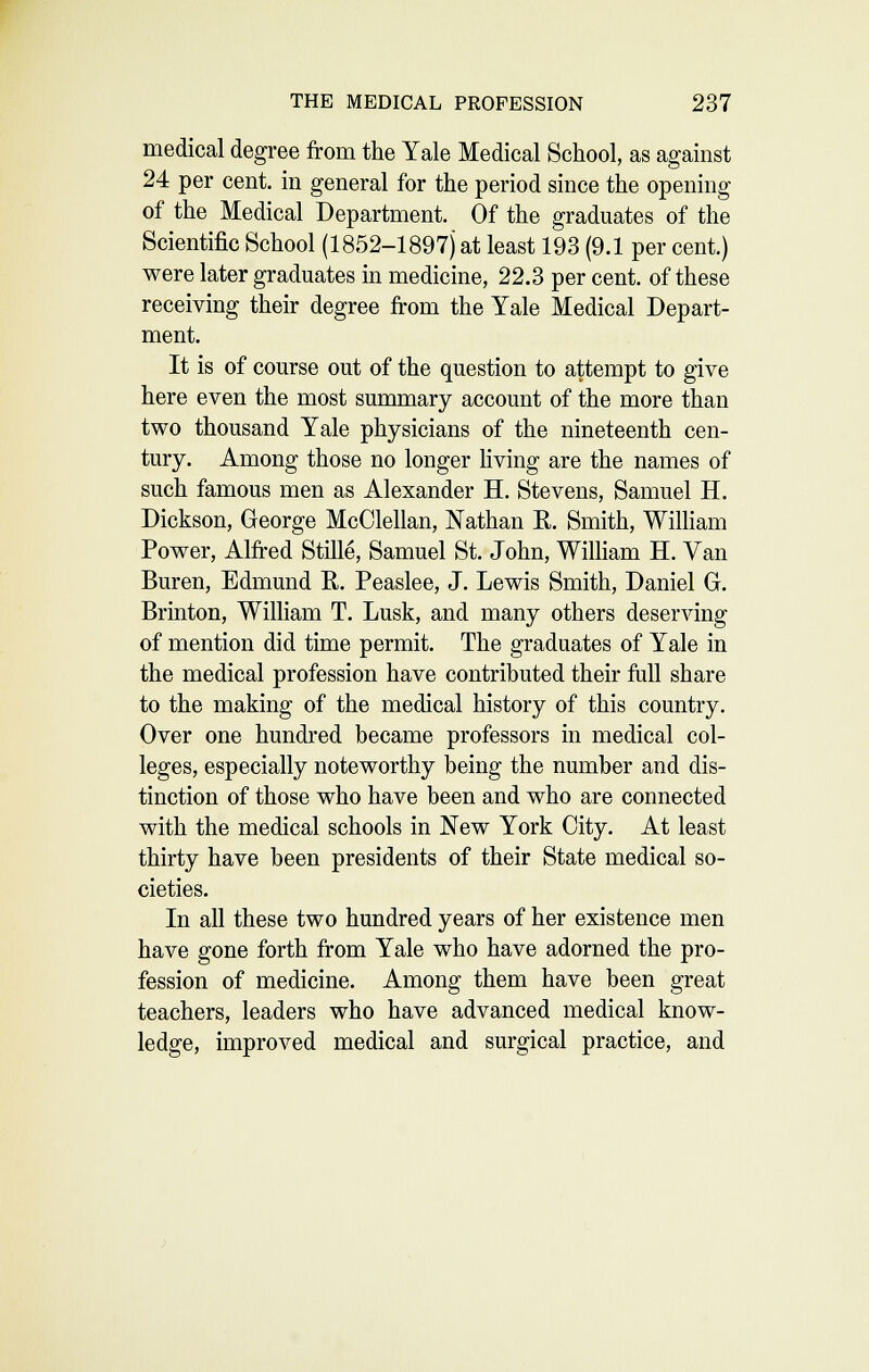 medical degree from the Yale Medical School, as against 24 per cent, in general for the period since the opening of the Medical Department. Of the graduates of the Scientific School (1852-1897) at least 193 (9.1 per cent.) were later graduates in medicine, 22.3 per cent, of these receiving their degree from the Yale Medical Depart- ment. It is of course out of the question to attempt to give here even the most summary account of the more than two thousand Yale physicians of the nineteenth cen- tury. Among those no longer hving are the names of such famous men as Alexander H. Stevens, Samuel H. Dickson, George McClellan, Nathan R. Smith, William Power, Alfred Stille, Samuel St. John, WiUiam H. Van Buren, Edmund R. Peaslee, J. Lewis Smith, Daniel G. Brinton, William T. Lusk, and many others deserving of mention did time permit. The graduates of Yale in the medical profession have contributed their frill share to the making of the medical history of this country. Over one hundred became professors in medical col- leges, especially noteworthy being the number and dis- tinction of those who have been and who are connected with the medical schools in New York City. At least thirty have been presidents of their State medical so- cieties. In all these two hundred years of her existence men have gone forth from Yale who have adorned the pro- fession of medicine. Among them have been great teachers, leaders who have advanced medical know- ledge, improved medical and surgical practice, and