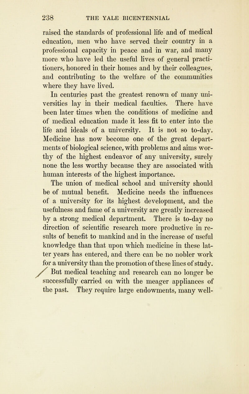 raised the standards of professional life and of medical education, men who have served their country in a professional capacity in peace and in war, and many more who have led the useful lives of general practi- tioners, honored in their homes and by their colleagues, and contributing to the welfare of the communities where they have lived. In centuries past the greatest renown of many uni- versities lay in their medical faculties. There have been later times when the conditions of medicine and of medical education made it less fit to enter into the hfe and ideals of a university. It is not so to-day. Medicine has now become one of the great depart- ments of biological science, vsdth problems and aims wor- thy of the highest endeavor of any university, surely none the less worthy because they are associated with human interests of the highest importance. The union of medical school and university should be of mutual benefit. Medicine needs the influences of a university for its highest development, and the usefulness and fame of a university are greatly increased by a strong medical department. There is to-day no direction of scientific research more productive in re- sults of benefit to mankind and in the increase of useful knowledge than that upon which medicine in these lat- ter years has entered, and there can be no nobler work for a university than the promotion of these lines of study. But medical teaching and research can no longer be successfully carried on with the meager appliances of the past. They require large endowments, many well-
