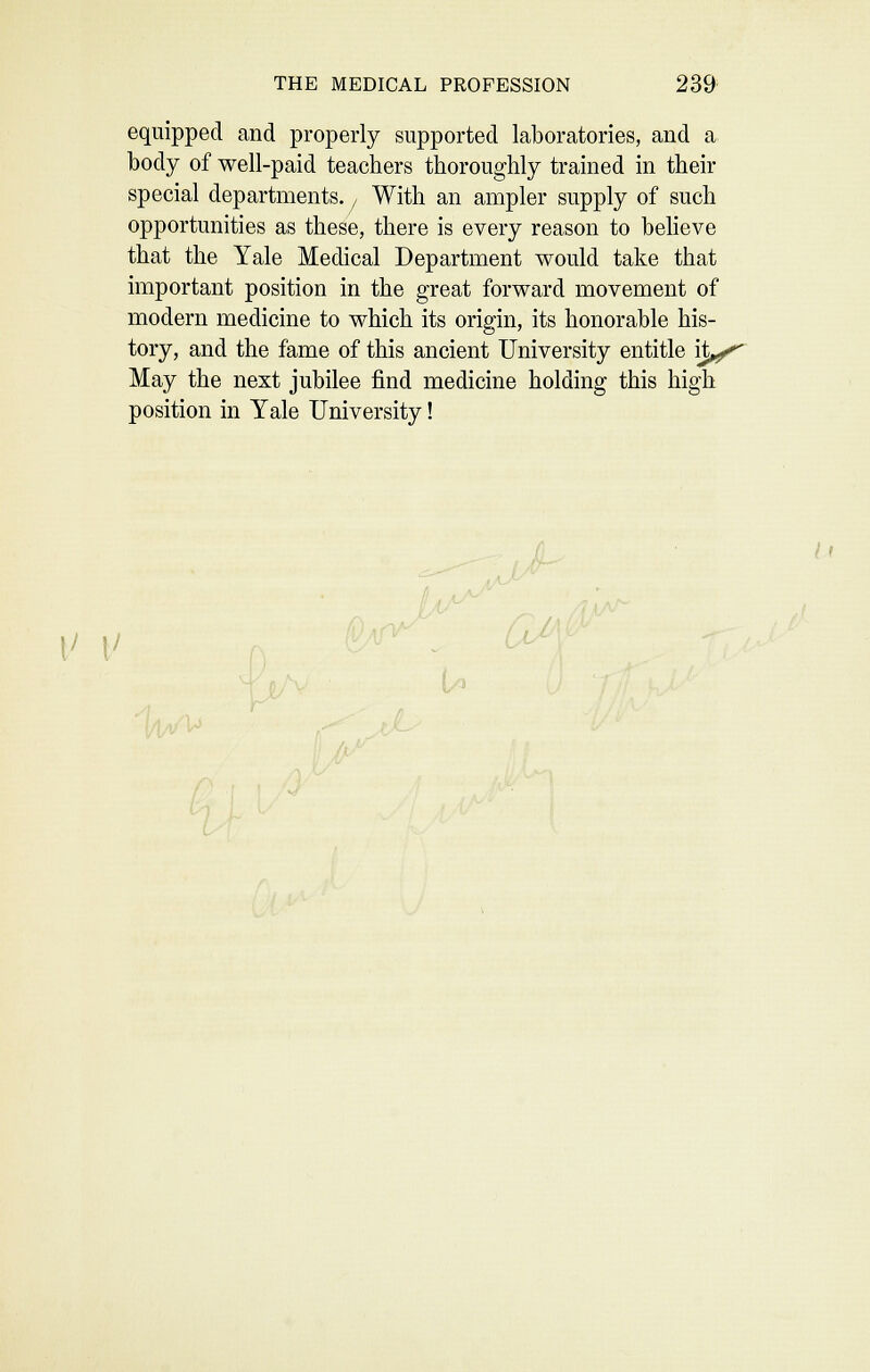 equipped and properly supported laboratories, and a body of well-paid teachers thoroughly trained in their special departments.,, With an ampler supply of such opportunities as these, there is every reason to believe that the Yale Medical Department would take that important position in the great forward movement of modern medicine to which its origin, its honorable his- tory, and the fame of this ancient University entitle ijt^ May the next jubilee find medicine holding this high position in Yale University! It |/ |/