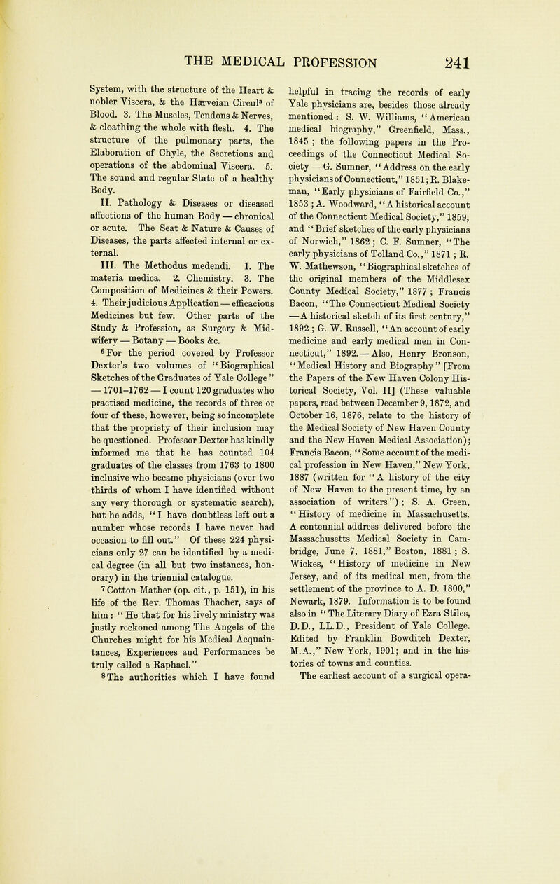 System, with the structure of the Heart & nobler Viscera, & the Harveian Circul^ of Blood. 3. The Muscles, Tendons & Nerves, & cloathing the whole with ilesh. 4. The structure of the pulmonary parts, the Elaboration of Chyle, the Secretions and operations of the abdominal Viscera. 5. The sound and regular State of a healthy Body. II. Pathology & Diseases or diseased affections of the human Body — chronical or acute. The Seat & Nature & Causes of Diseases, the parts affected internal or ex- ternal. III. The Methodus medendi. 1. The materia medica. 2. Chemistry. 3. The Composition of Medicines & their Powers. 4. Their judicious Application — eificacious Medicines but few. Other parts of the Study & Profession, as Surgery & Mid- wifery — Botany — Books &c. *For the period covered by Professor Dexter's two volumes of  Biographical Sketches of the Graduates of Yale College  —1701-1762 — I count 120 graduates who practised medicine, the records of three or four of these, however, being so incomplete that the propriety of their inclusion may be questioned. Professor Dexter has kindly informed me that he has counted 104 graduates of the classes from 1763 to 1800 inclusive who became physicians (over two thirds of whom I have identified without any very thorough or systematic search), but he adds, '' I have doubtless left out a number whose records I have never had occasion to fill out. Of these 224 physi- cians only 27 can be identified by a medi- cal degree (in all but two instances, hon- orary) in the triennial catalogue. 'Cotton Mather (op. cit., p. 151), in his life of the Rev. Thomas Thacher, says of him:  He that for his lively ministry was justly reckoned among The Angels of the Churches might for his Medical Acquain- tances, Experiences and Performances be truly called a Raphael. *The authorities which I have found helpful ia tracing the records of early Yale physicians are, besides those already mentioned: S. W. WiUiams, American medical biography, Greenfield, Mass., 1845 ; the following papers in the Pro- ceedings of the Connecticut Medical So- ciety— G. Sumner, Address on the early physicians of Connecticut, 1851;R. Blake- man, Early physicians of Fairfield Co., 1853 ; A. Woodward,  A historical account of the Connecticut Medical Society, 1859, and  Brief sketches of the early physicians of Nor\vich, 1862; C. F. Sumner, The early physicians of Tolland Co., 1871 ; R. W. Mathewson,  Biographical sketches of the original members of the Middlesex County Medical Society, 1877 ; Francis Bacon, '' The Connecticut Medical Society —A historical sketch of its first century, 1892 ; G. W. Russell, An account of early medicine and early medical men in Con- necticut, 1892.—Also, Henry Bronson, Medical History and Biography [From the Papers of the New Haven Colony His- torical Society, Vol. II] (These valuable papers, read between December 9,1872, and October 16, 1876, relate to the history of the Medical Society of New Haven County and the New Haven Medical Association); Francis Bacon, Some account of the medi- cal profession in New Haven, New York, 1887 (written for A history of the city of New Haven to the present time, by an association of writers) ; S. A. Green,  History of medicine in Massachusetts. A centennial address delivered before the Massachusetts Medical Society in Cam- bridge, June 7, 1881, Boston, 1881; S. Wickes, History of medicine in New Jersey, and of its medical men, from the settlement of the province to A. D. 1800, Newark, 1879. Information is to be found also in  The Literary Diary of Ezra Stiles, D.D., LL.D., President of Yale College. Edited by Franklin Bowditch Dexter, M.A., New York, 1901; and in the his- tories of towns and counties. The earliest account of a surgical opera-