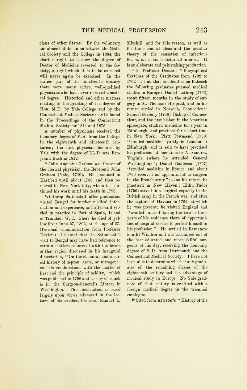 cians of other States. By the voluntary annulment of the union between the Medi- cal Society and the College in 1884, the charter right to bestow the degree of Doctor of Medicine reverted to the So- ciety, a right which it is to be expected will never again be exercised. In the earlier part of the nineteenth century there were many active, well-qualified physicians who had never received a medi- cal degree. Historical and other matters relating to the granting of the degree of Hon. M.D. by Yale College and by the Connecticut Medical Society may be found in the Proceedings of the Connecticut Medical Society for 1874 and 1875. A number of physicians received the honorary degree of M. A. from the College in the eighteenth and nineteenth cen- turies ; the first physician honored by Yale with the degree of LL. D. was Ben- jamin Rush in 1812. 1* John Augustus Graham was the son of the clerical physician, the Reverend John Graham (Yale, 1740). He practised in Hartford until about 1786, and then re- moved to New York City, where he con- tinued his work until his death in 1796. Winthrop Saltonstall after gi-aduation visited Bengal for further medical infor- mation and experience, and afterward set- tled in practice in Port of Spain, Island of Trinidad, W. I., where he died of yel- low fever June 27, 1802, at the age of 27. (Personal communication from Professor Dexter.) I suspect that Dr. Saltonstall's visit to Bengal may have had reference to certain matters connected with the fevers of that region discussed in his inaugural dissertation, '' On the chemical and medi- cal history of septon, azote, or nitrogene ; and its combinations with the matter of heat and the principle of acidity, which was published in 1796 and a copy of which is in the Surgeon-General's Library in Washington. This dissertation is based largely upon views advanced in the lec- tures of his teacher. Professor Samuel L. Mitchill, and for this reason, as well as for the chemical ideas and the peculiar theory of the causation of infectious fevers, it has some historical interest. It is an elaborate and painstaking production. '5 In Professor Dexter's '' Biographical Sketches of the Graduates from 1702 to 1762 I find that besides Joshua Babcock the following graduates pursued medical studies in Europe : Daniel Lathrop (1733) spent fifteen months in the study of sur- gery in St. Thomas's Hospital, and on his return settled in Norwich, Connecticut; Samuel Seabury (1748), Bishop of Connec- ticut, and the first bishop in the American episcopate, studied medicine for a year in Edinburgh, and practised for a short time in New York; Piatt Townsend (1750) studied medicine, partly in London or Edinburgh, and is said to have practised his profession at one time in Alexandria, Virginia (where he attended General Washington); Daniel Bontecou (1757) studied medicine in France, and about 1760 received an appointment as surgeon in the French army ; — on his return he practised in New Haven ; Elihu Tudor (1750) served in a surgical capacity in the British army in the French war, and after the capture of Havana in 1762, at which he was present, he visited England and '' availed himself during the two or three years of his residence there of opportuni- ties of hospital service to perfect himself in his profession. He settled in East (now South) Windsor and was accounted one of the best educated and most skilful sur- geons of his day, receiving the honorary degree of M. D. from Dartmouth and the Connecticut Medical Society. I have not been able to determine whether any gradu- ates of the remaining classes of the eighteenth centuiy had the advantage of medical study in Europe. No Yale grad- uate of that century is credited with a foreign medical degree in the triennial catalogue. 16 Cited from Atwater's  History of the