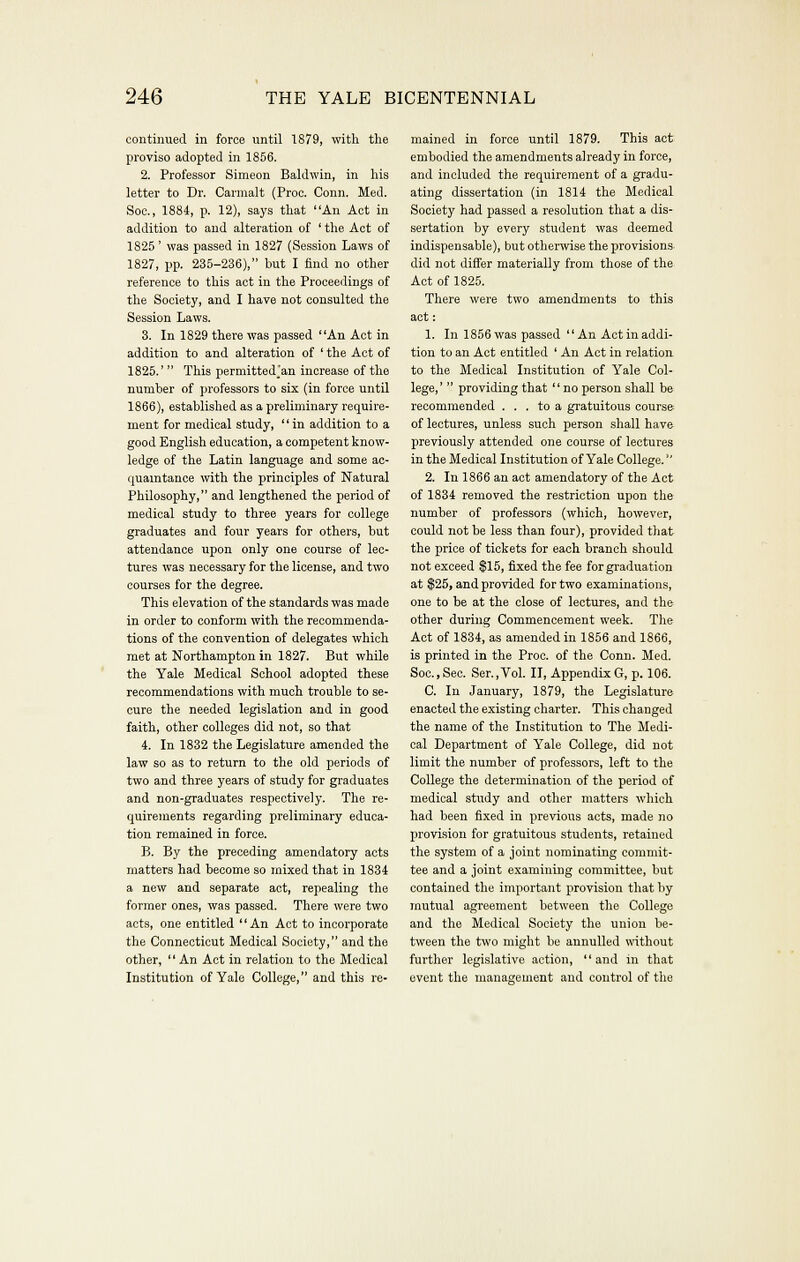 continued in force until 1879, witli the proviso adopted in 1856. 2. Professor Simeon Baldwin, in his letter to Dr. Carmalt (Proc. Conn. Med. Soc, 1884, p. 12), says that An Act in addition to and alteration of ' the Act of 1825 ' was passed in 1827 (Session Laws of 1827, pp. 235-236), but I find no other reference to this act in the Proceedings of the Society, and I have not consulted the Session Laws. 3. In 1829 there was passed An Act in addition to and alteration of ' the Act of 1825.'  This permitted'an increase of the number of professors to six (in force until 1866), established as a preliminary require- ment for medical study,  in addition to a good English education, a competent know- ledge of the Latin language and some ac- quaintance with the principles of Natural Philosophy, and lengthened the period of medical study to three years for college graduates and four years for others, but attendance upon only one course of lec- tures was necessary for the license, and two courses for the degree. This elevation of the standards was made in order to conform with the recommenda- tions of the convention of delegates which met at Northampton in 1827. But while the Yale Medical School adopted these recommendations with much trouble to se- cure the needed legislation and in good faith, other colleges did not, so that 4. In 1832 the Legislature amended the law so as to return to the old periods of two and three years of study for graduates and non-graduates respectively. The re- quirements regarding preliminary educa- tion remained in force. B. By the preceding amendatory acts matters had become so mixed that in 1834 a new and separate act, repealing the former ones, was passed. There were two acts, one entitled An Act to incorporate the Connecticut Medical Society, and the other, '' An Act in relation to the Medical Institution of Yale College, and this re- mained in force until 1879. This act embodied the amendments already in force, and included the requirement of a gradu- ating dissertation (in 1814 the Medical Society had passed a resolution that a dis- sertation by every student was deemed indispensable), but otherwise the provisions did not differ materially from those of the Act of 1825. There were two amendments to this act: 1. In 1856 was passed An Act in addi- tion to an Act entitled ' An Act in relation to the Medical Institution of Yale Col- lege,'  providing that no person shall be recommended ... to a gratuitous course of lectures, unless such person shall have previously attended one course of lectures in the Medical Institution of Yale College. 2. In 1866 an act amendatory of the Act of 1834 removed the restriction upon the number of professors (which, however, could not be less than four), provided that the price of tickets for each branch should not exceed ^15, fixed the fee for graduation at $25, and provided for two examinations, one to be at the close of lectures, and the other during Commencement week. The Act of 1834, as amended in 1856 and 1866, is printed in the Proc. of the Conn. Med. Soc,Sec. Ser.,Vol. II, Appendix G, p. 106. C. In January, 1879, the Legislature enacted the existing charter. This changed the name of the Institution to The Medi- cal Department of Yale College, did not limit the number of professors, left to the College the determination of the period of medical study and other matters which had been fixed in previous acts, made no provision for gratuitous students, retained the system of a joint nominating commit- tee and a joint examining committee, but contained the important provision that by mutual agreement between the College and the Medical Society the union be- tween the two might be annulled without further legislative action, and in that event the management and control of the