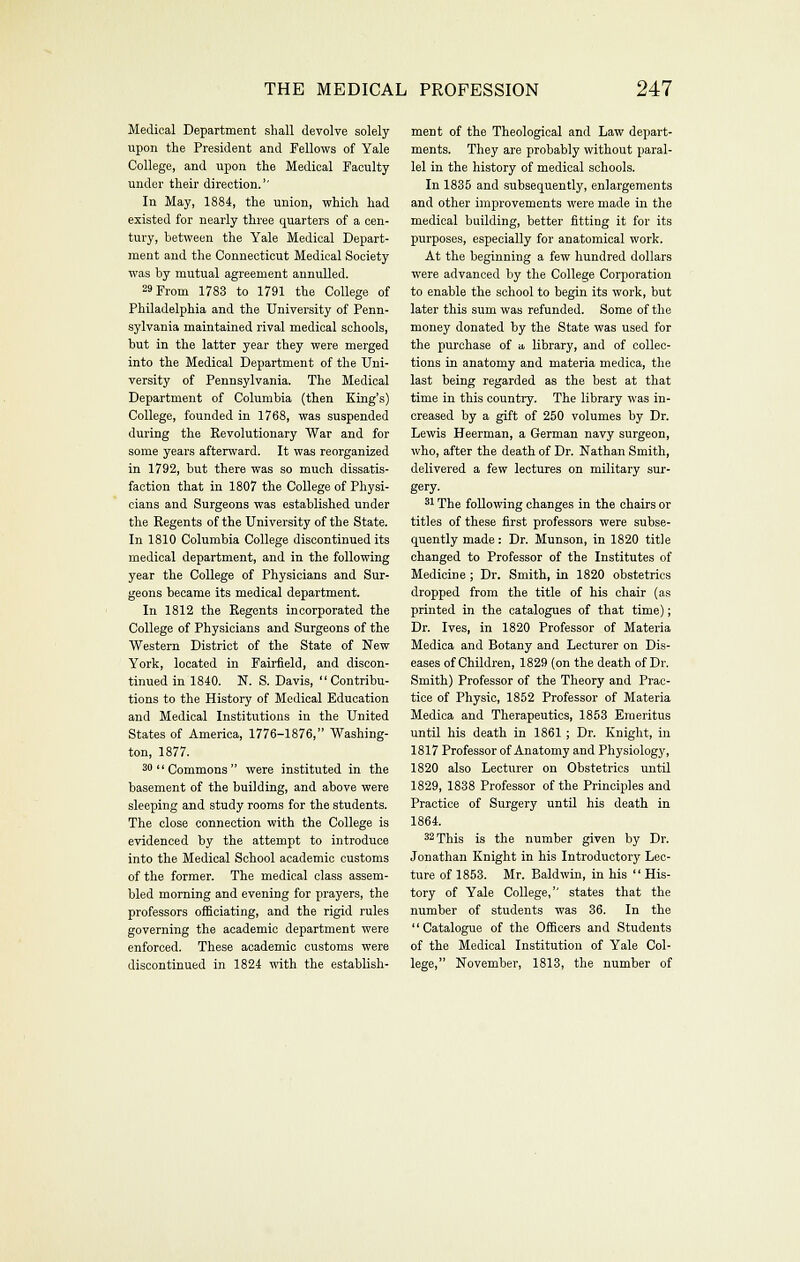 Medical Department shall devolve solely upon the President and Fellows of Yale College, and upon the Medical Faculty under their direction.'' In May, 1884, the union, which had existed for nearly three quarters of a cen- tury, between the Yale Medical Depart- ment and the Connecticut Medical Society was by mutual agreement annulled. 29 From 1783 to 1791 the College of Philadelphia and the University of Penn- sylvania maintained rival medical schools, but in the latter year they were merged into the Medical Department of the Uni- versity of Pennsylvania. The Medical Department of Columbia (then King's) College, founded in 1768, was suspended during the Revolutionary War and for some years afterward. It was reorganized in 1792, but there was so much dissatis- faction that in 1807 the College of Physi- cians and Surgeons was established under the Regents of the University of the State. In 1810 Columbia College discontinued its medical department, and in the following year the College of Physicians and Sur- geons became its medical department. In 1812 the Regents incorporated the College of Physicians and Surgeons of the Western District of the State of New York, located in Fairfield, and discon- tinued in 1840. N. S. Davis, Contribu- tions to the History of Medical Education and Medical Institutions in the United States of America, 1776-1876, Washing- ton, 1877. 3 Commons were instituted in the basement of the building, and above were sleeping and study rooms for the students. The close connection with the College is evidenced by the attempt to introduce into the Medical School academic customs of the former. The medical class assem- bled morning and evening for prayers, the professors ofBciating, and the rigid rules governing the academic department were enforced. These academic customs were discontinued in 1824 with the establish- ment of the Theological and Law depart- ments. They are probably without paral- lel in the history of medical schools. In 1835 and subsequently, enlargements and other improvements were made in the medical building, better fitting it for its purposes, especially for anatomical work. At the beginning a few hundred dollars were advanced by the College Corporation to enable the school to begin its work, but later this sum was refunded. Some of the money donated by the State was used for the purchase of a. library, and of collec- tions in anatomy and materia medica, the last being regarded as the best at that time in this country. The library was in- creased by a gift of 250 volumes by Dr. Lewis Heerman, a German navy surgeon, who, after the death of Dr. Nathan Smith, delivered a few lectures on military sur- gery. 21 The following changes in the chairs or titles of these first professors were subse- quently made: Dr. Munson, in 1820 title changed to Professor of the Institutes of Medicine ; Dr. Smith, in 1820 obstetrics dropped from the title of his chair (as printed in the catalogues of that time); Dr. Ives, in 1820 Professor of Materia Medica and Botany and Lecturer on Dis- eases of Children, 1829 (on the death of Dr. Smith) Professor of the Theory and Prac- tice of Physic, 1852 Professor of Materia Medica and Therapeutics, 1853 Emeritus until his death in 1861 ; Dr. Knight, in 1817 Professor of Anatomy and Physiology, 1820 also Lecturer on Obstetrics until 1829, 1838 Professor of the Principles and Practice of Surgery until his death in 1864. 32 This is the number given by Dr. Jonathan Knight in his Introductory Lec- ture of 1853. Mr. Baldwin, in his  His- tory of Yale College, states that the number of students was 36. In the Catalogue of the Officers and Students of the Medical Institution of Yale Col- lege, November, 1813, the number of