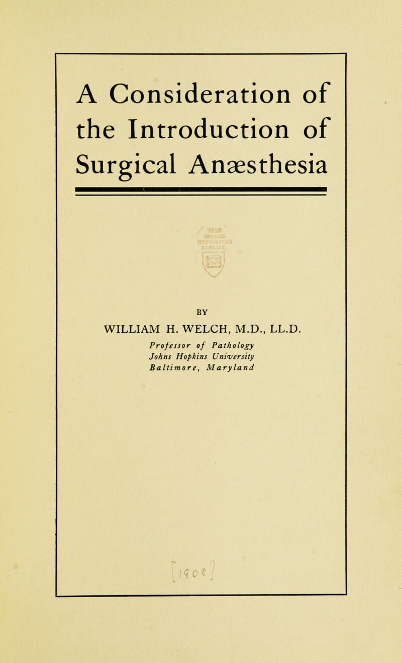 A Consideration of the Introduction of Surgical Anaesthesia BY WILLIAM H. WELCH, M.D., LL.D. Professor of Pathology Johns Hopkins University Baltimore, Maryland II