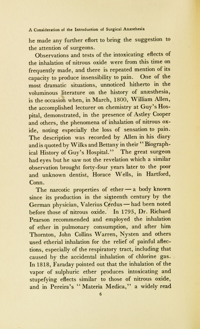 he made any further effort to bring the suggestion to the attention of surgeons. Observations and tests of the intoxicating effects of the inhalation of nitrous oxide were from this time on frequently made, and there is repeated mention of its capacity to produce insensibility to pain. One of the most dramatic situations, unnoticed hitherto in the voluminous literature on the history of anaesthesia, is the occasion when, in March, 1800, William Allen, the accomplished lecturer on chemistry at Guy's Hos- pital, demonstrated, in the presence of Astley Cooper and others, the phenomena of inhalation of nitrous ox- ide, noting especially the loss of sensation to pain. The description was recorded by Allen in his diary and is quoted by Wilks and Bettany in their '' Biograph- ical History of Guy's Hospital. The great surgeon had eyes but he saw not the revelation which a similar observation brought forty-four years later to the poor and unknown dentist, Horace Wells, in Hartford, Conn. The narcotic properties of ether — a body known since its production in the sixteenth century by the German physician, Valerius Cerdus — had been noted before those of nitrous oxide. In 1795, Dr. Richard Pearson recommended and employed the inhalation of ether in pulmonary consumption, and after him Thornton, John Collins Warren, Nysten and others used etherial inhalation for the relief of painful affec- tions, especially of the respiratory tract, including that caused by the accidental inhalation of chlorine gas. In 1818, Faraday pointed out that the inhalation of the vapor of sulphuric ether produces intoxicating and stupefying effects similar to those of nitrous oxide, and in Pereira's Materia Medica, a widely read
