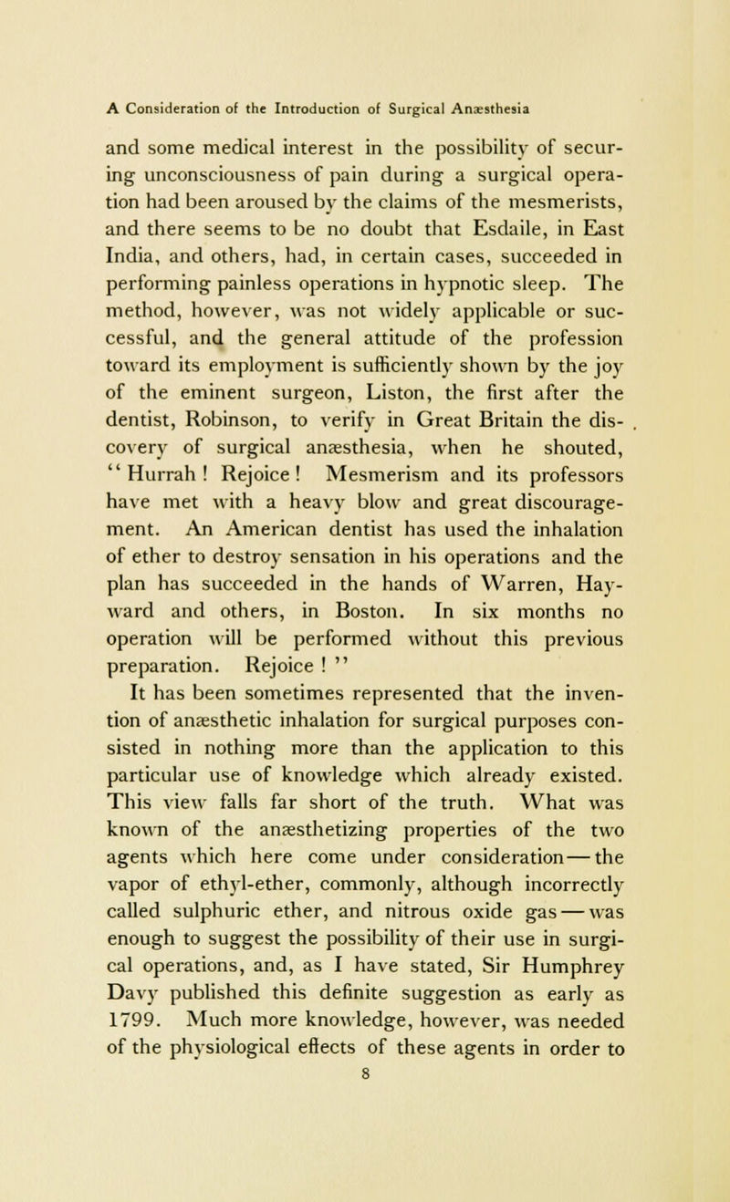 and some medical interest in the possibility of secur- ing unconsciousness of pain during a surgical opera- tion had been aroused by the claims of the mesmerists, and there seems to be no doubt that Esdaile, in East India, and others, had, in certain cases, succeeded in performing painless operations in hypnotic sleep. The method, however, was not widely applicable or suc- cessful, and the general attitude of the profession toward its employment is sufficiently shown by the joy of the eminent surgeon, Liston, the first after the dentist, Robinson, to verify in Great Britain the dis- covery of surgical anaesthesia, when he shouted, 'Hurrah! Rejoice! Mesmerism and its professors have met with a heavy blow and great discourage- ment. An American dentist has used the inhalation of ether to destroy sensation in his operations and the plan has succeeded in the hands of Warren, Hay- ward and others, in Boston. In six months no operation will be performed without this previous preparation. Rejoice !  It has been sometimes represented that the inven- tion of anaesthetic inhalation for surgical purposes con- sisted in nothing more than the application to this particular use of knowledge which already existed. This view falls far short of the truth. What was known of the anaesthetizing properties of the two agents which here come under consideration—the vapor of ethyl-ether, commonly, although incorrectly called sulphuric ether, and nitrous oxide gas — was enough to suggest the possibility of their use in surgi- cal operations, and, as I have stated, Sir Humphrey Davy published this definite suggestion as early as 1799. Much more knowledge, however, was needed of the physiological effects of these agents in order to