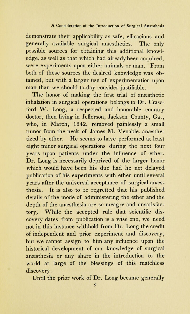 demonstrate their applicability as safe, efficacious and generally available surgical anaesthetics. The only possible sources for obtaining this additional knowl- edge, as well as that which had already been acquired, were experiments upon either animals or man. From both of these sources the desired knowledge was ob- tained, but with a larger use of experimentation upon man than we should to-day consider justifiable. The honor of making the first trial of anaesthetic inhalation in surgical operations belongs to Dr. Craw- ford W. Long, a respected and honorable country doctor, then living in Jefferson, Jackson County, Ga., who, in March, 1842, removed painlessly a small tumor from the neck of James M. Venable, anaesthe- tized by ether. He seems to have performed at least eight minor surgical operations during the next four years upon patients under the influence of ether. Dr. Long is necessarily deprived of the larger honor which would have been his due had he not delayed publication of his experiments with ether until several years after the universal acceptance of surgical anaes- thesia. It is also to be regretted that his published details of the mode of administering the ether and the depth of the anaesthesia are so meagre and unsatisfac- tory. While the accepted rule that scientific dis- covery dates from publication is a wise one, we need not in this instance withhold from Dr. Long the credit of independent and prior experiment and discovery, but we cannot assign to him any influence upon the historical development of our knowledge of surgical anaesthesia or any share in the introduction to the world at large of the blessings of this matchless discovery. Until the prior work of Dr. Long became generally