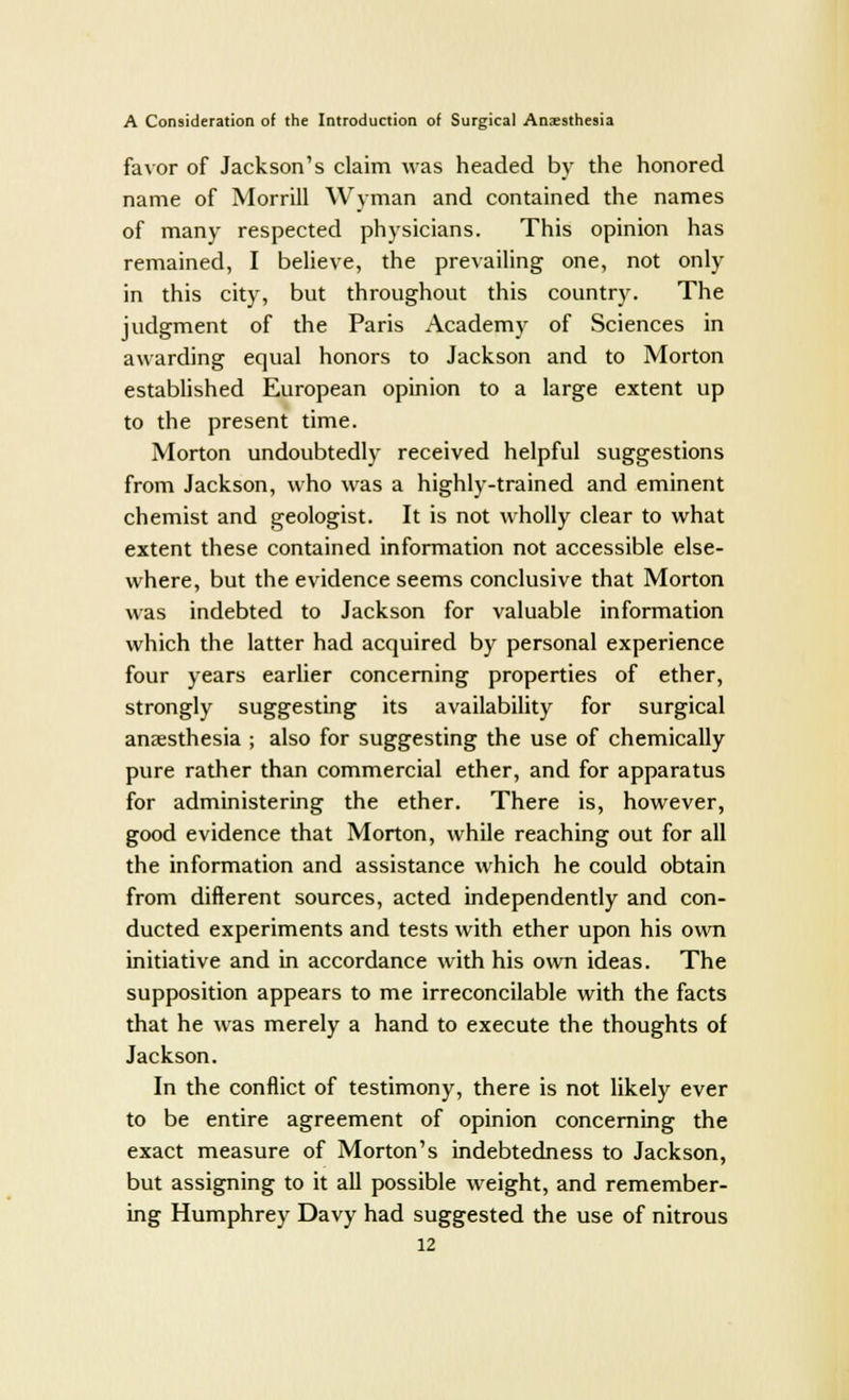 favor of Jackson's claim was headed by the honored name of Morrill Wyman and contained the names of many respected physicians. This opinion has remained, I believe, the prevailing one, not only in this city, but throughout this country. The judgment of the Paris Academy of Sciences in awarding equal honors to Jackson and to Morton established European opinion to a large extent up to the present time. Morton undoubtedly received helpful suggestions from Jackson, who was a highly-trained and eminent chemist and geologist. It is not wholly clear to what extent these contained information not accessible else- where, but the evidence seems conclusive that Morton was indebted to Jackson for valuable information which the latter had acquired by personal experience four years earlier concerning properties of ether, strongly suggesting its availability for surgical anaesthesia ; also for suggesting the use of chemically pure rather than commercial ether, and for apparatus for administering the ether. There is, however, good evidence that Morton, while reaching out for all the information and assistance which he could obtain from different sources, acted independently and con- ducted experiments and tests with ether upon his own initiative and in accordance with his own ideas. The supposition appears to me irreconcilable with the facts that he was merely a hand to execute the thoughts of Jackson. In the conflict of testimony, there is not likely ever to be entire agreement of opinion concerning the exact measure of Morton's indebtedness to Jackson, but assigning to it all possible weight, and remember- ing Humphrey Davy had suggested the use of nitrous