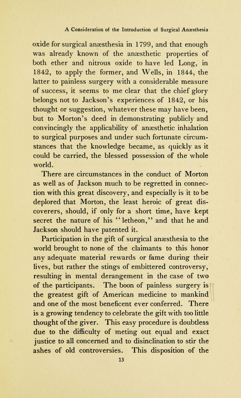 oxide for surgical anaesthesia in 1799, and that enough was already known of the anaesthetic properties of both ether and nitrous oxide to have led Long, in 1842, to apply the former, and Wells, in 1844, the latter to painless surgery with a considerable measure of success, it seems to me clear that the chief glory belongs not to Jackson's experiences of 1842, or his thought or suggestion, whatever these may have been, but to Morton's deed in demonstrating publicly and convincingly the applicability of anaesthetic inhalation to surgical purposes and under such fortunate circum- stances that the knowledge became, as quickly as it could be carried, the blessed possession of the whole world. There are circumstances in the conduct of Morton as well as of Jackson much to be regretted in connec- tion with this great discovery, and especially is it to be deplored that Morton, the least heroic of great dis- coverers, should, if only for a short time, have kept secret the nature of his letheon, and that he and Jackson should have patented it. Participation in the gift of surgical anaesthesia to the world brought to none of the claimants to this honor any adequate material rewards or fame during their lives, but rather the stings of embittered controversy, resulting in mental derangement in the case of two of the participants. The boon of painless surgery is the greatest gift of American medicine to mankind and one of the most beneficent ever conferred. There is a growing tendency to celebrate the gift with too little thought of the giver. This easy procedure is doubtless due to the difficulty of meting out equal and exact justice to all concerned and to disinclination to stir the ashes of old controversies. This disposition of the