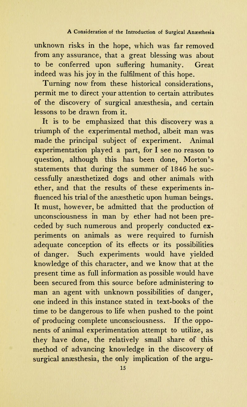 unknown risks in the hope, which was far removed from any assurance, that a great blessing was about to be conferred upon suffering humanity. Great indeed was his joy in the fulfilment of this hope. Turning now from these historical considerations, permit me to direct your attention to certain attributes of the discovery of surgical anaesthesia, and certain lessons to be drawn from it. It is to be emphasized that this discovery was a triumph of the experimental method, albeit man was made the principal subject of experiment. Animal experimentation played a part, for I see no reason to question, although this has been done, Morton's statements that during the summer of 1846 he suc- cessfully anaesthetized dogs and other animals with ether, and that the results of these experiments in- fluenced his trial of the anaesthetic upon human beings. It must, however, be admitted that the production of unconsciousness in man by ether had not been pre- ceded by such numerous and properly conducted ex- periments on animals as were required to furnish adequate conception of its effects or its possibilities of danger. Such experiments would have yielded knowledge of this character, and we know that at the present time as full information as possible would have been secured from this source before administering to man an agent with unknown possibilities of danger, one indeed in this instance stated in text-books of the time to be dangerous to life when pushed to the point of producing complete unconsciousness. If the oppo- nents of animal experimentation attempt to utilize, as they have done, the relatively small share of this method of advancing knowledge in the discovery of surgical anaesthesia, the only implication of the argu-