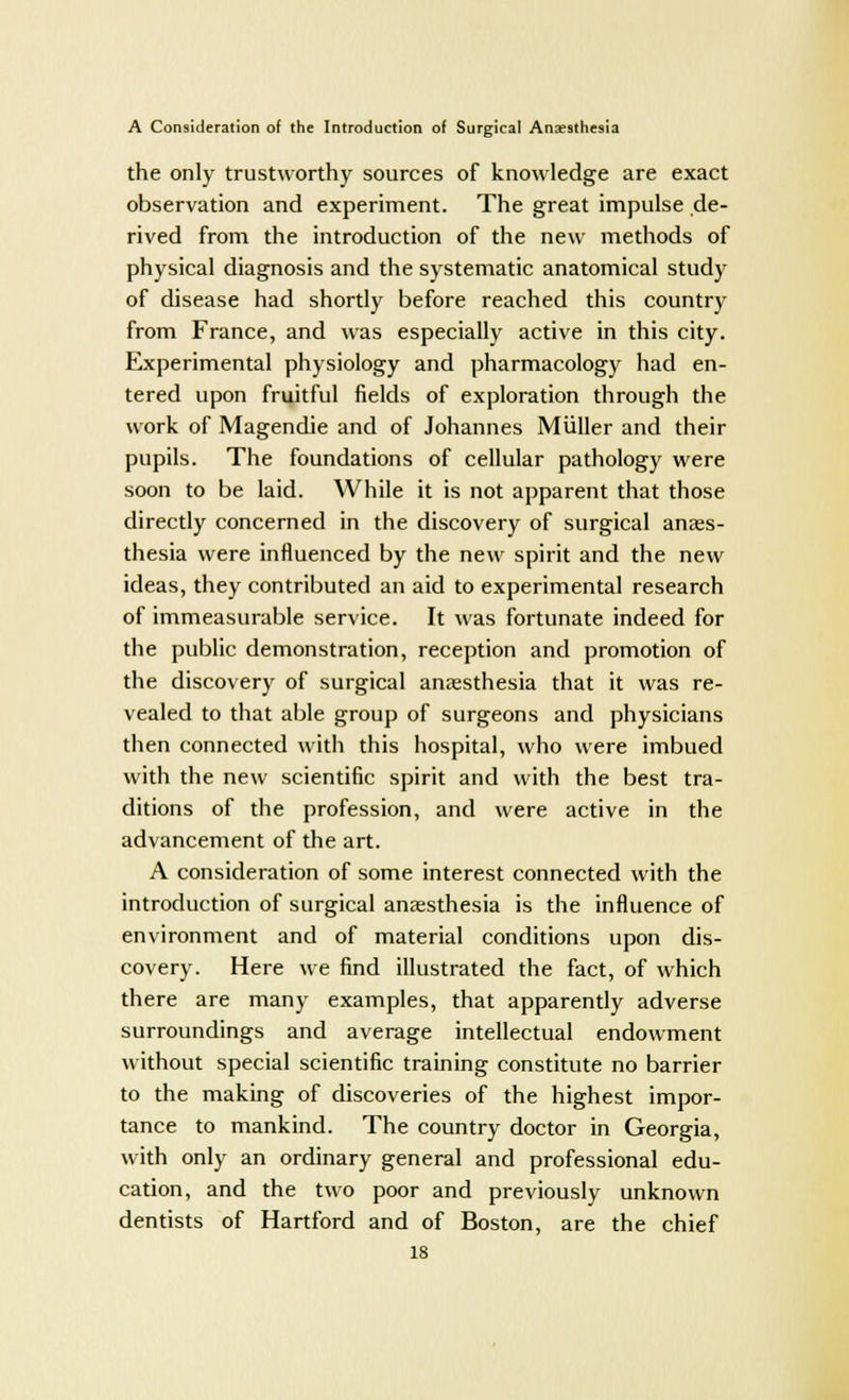 the only trustworthy sources of knowledge are exact observation and experiment. The great impulse de- rived from the introduction of the new methods of physical diagnosis and the systematic anatomical study of disease had shortly before reached this country from France, and was especially active in this city. Experimental physiology and pharmacology had en- tered upon fruitful fields of exploration through the work of Magendie and of Johannes Miiller and their pupils. The foundations of cellular pathology were soon to be laid. While it is not apparent that those directly concerned in the discovery of surgical anaes- thesia were influenced by the new spirit and the new ideas, they contributed an aid to experimental research of immeasurable service. It was fortunate indeed for the public demonstration, reception and promotion of the discovery of surgical anaesthesia that it was re- vealed to that able group of surgeons and physicians then connected with this hospital, who were imbued with the new scientific spirit and with the best tra- ditions of the profession, and were active in the advancement of the art. A consideration of some interest connected with the introduction of surgical anaesthesia is the influence of environment and of material conditions upon dis- covery. Here we find illustrated the fact, of which there are many examples, that apparently adverse surroundings and average intellectual endowment without special scientific training constitute no barrier to the making of discoveries of the highest impor- tance to mankind. The country doctor in Georgia, with only an ordinary general and professional edu- cation, and the two poor and previously unknown dentists of Hartford and of Boston, are the chief