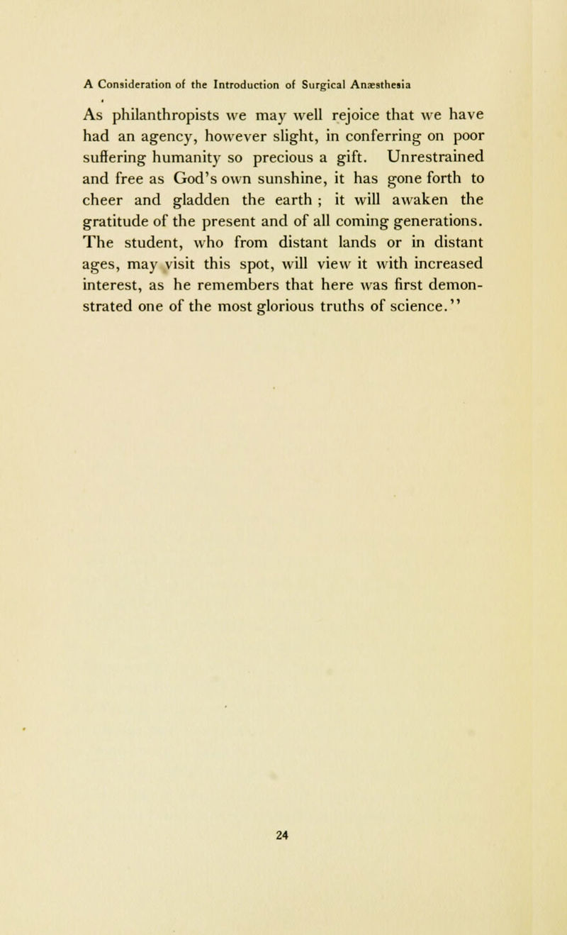 As philanthropists we may well rejoice that we have had an agency, however slight, in conferring on poor suffering humanity so precious a gift. Unrestrained and free as God's own sunshine, it has gone forth to cheer and gladden the earth ; it will awaken the gratitude of the present and of all coming generations. The student, who from distant lands or in distant ages, may visit this spot, will view it with increased interest, as he remembers that here was first demon- strated one of the most glorious truths of science.