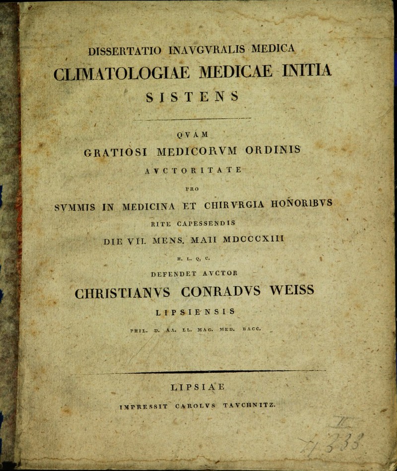 DISSERTATIO INAVGVRALIS MEDICA CLrMATOLOGIAE MEDICAE INITIA S I S T E N S 0 V A M GRATIOSI MEDICORVM ORDINIS A V C T O R I T A T E PRO SVMMTS IN MEDICINA ET CHIRVRGIA HONORIBVS RITE CAPESSENDIS DIE VII. MENS. MAII MDCCCXIII B. L. Q, C. S DEFENDET AVCTOE CHRISTIAINVS CONRADVS WEISS L I P S I E N S I S !'HI1. D. AA. LL. MAG. M E D. nACC. L I P S I A E IMPRESSIT CAROLVS TAVCHNITZ.