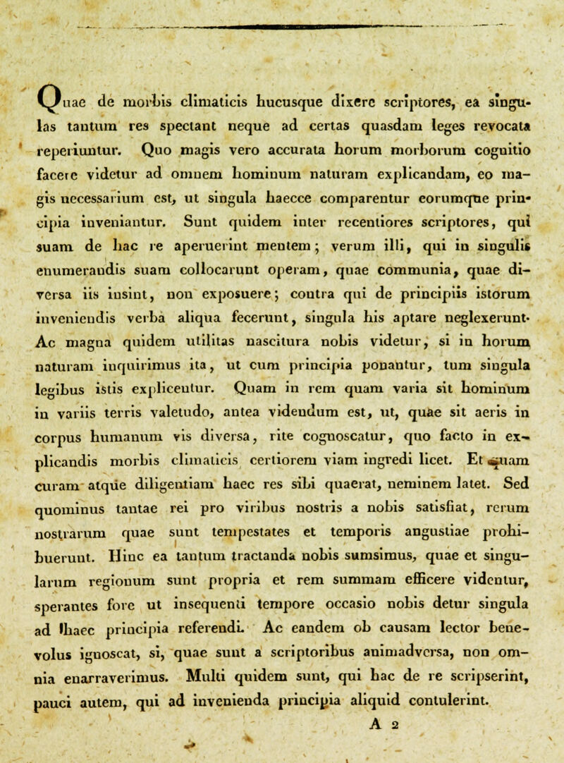 VJnae de morLis climaticis hucusque dixerc scriptores, ea singu- las tautum res speclant neque ad certas quasdam leges revocata repeiiuntur, Quo magis vero accurata horum morhorum coguitio faceic vldetur ad omuem hominum naturam explicandam, eo ma- gis necessai ium cst, ut singula haecce comparentur eorumqne prin* cipia inveniantur, Sunt quidem inler recenliores scriptores, qui suam de hac re aperueriut mentem; verum illi, qui ia singulis enumeraudis suam collocarunt operam, quae communia, quae di- yersa iis insint, non exposuere; coutra qni de principiis istorum inveniendis verha aliqua fecerunt, singula his aptare neglexerunt- Ac magna quidem ulilitas nascitura nohis videtur, si in horum naturam inquirimus ita, ut cum principia ponantur, lum singula le^ihus istis expliceulur. Quam in rcm quam varia sit hominum in variis terris valetudo, antea videndum est, xit, quae sit aeris in corpus huraanuni vis diversa, rite cognoscatur, quo facto in ex- plicandis niorhis climalicis certiorem viam ingredi licet. Et «fiiam curam alque diligentiam haec res sihi quaerat, neminem latet. Sed quominus tantae rei pro viribus nostris a nobis satisfiat, rerum nostrarum quae sunt tenipestates et temporis angusliae prohi- buerunt. Hinc ea tantum tractanda nobis sumsimus, quae et singu- larum regiouum sunt propria et rem summam eflBcere vidcntur, sperantes fore ut insequend tempore occasio nobis detur singula ad thacc principia referendL Ac eandem ob causam lector hene- volus ignoscat, si, quae sunt si scriptoribus animadvcrsa, non om- nia enarraverimus, Multi quidem sunt, qui hac de re scripserint, pauci autem, qui ad invenienda princiyia aliquid contulerint.