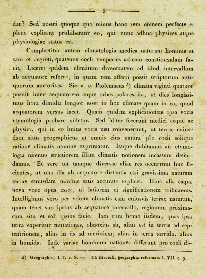 dat? Sed nostri quoque quo miuus hanc rem omnem perfecte ei pleue explicent prohibenlur eo, qui nunc adhu& physices atque physiologiae slatus est. Complectiiur auiem chmatologia medica uaturam hominis ei sani et aegroti, quatenus coeh temperies ad eam constltuendam fa- cit. Liceret quidem chmatum diversitatem ad ilhid intervallum ah aequatore referre, in quam rem afTerri possit scriplorum anti- quorum aucloriias. Sic v. c. Ptolemaeus *) chmata viginti quatuor posuit intcr aequalorem alque orhes polares ila, ui dies longissi- mus hora dimidia longior esset in hoc cHmate quam in eo, quod aequatorem versns iacct. Quam quidem exphcatioricut ipsa vocis etymologia probare videlur. Sed ahter fecerunt medici aeque ac physlci, qui iu eo huius vocis usu convenerunt, ut terrae cuius- dam silus geographicus et omnis eius natura pio coeh sohque ratione cHmatis nomine cxprimatur. Itaque duhitamus an etymo- logia nitentes strictiorcm ilhim chmatis notionem incassum defen- damus. Et vere tot tamque diversae aliae res occurrunt huc fa- cientes, ut ima illa ah aeqnatore distantia etsi gravissima naturam terrae cuiusdam mlninie saiis accuratc explicct. Hinc aha eaque nova voce opus esset, ui latiorem ei significalionem tribuamus. Intelhgimus vcro per vocem chniatis cam cuiusvis terrae uaturauj, quam tenct suo ipsius ab aequalore intervallo, regionum proxima- rum situ et soh ipsius facie. lam cum homo iisdem, quas ipsa terra experitur mutationes, obnoxius sit, ahus est in terris ad sep- tentrionem, ahus in iis ad meridiem; ahus in terra torrida, ahus in humida. Inde variae homiimm nationes difTerunt pro coeh di-