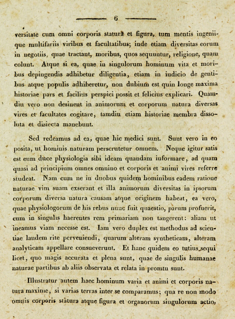versilate cuni onmi corporis staturS ei figura,. tum nientis iugenil- quc multifariis viribus et facultatibus; inde etiam diversitas eorum in negoliis, quae tractant, moribus, quos sequuutur, religione, quam coluut. Atque si ea, quae in singulorum hominum vita et mori- bus depiugendis adhibelur diligeulia, etiam in iudicio de genli- bus atque populis adhiberetur, non dubium est quin louge maxima historiae pars et facihus perspici possit et felicius explicari. Quam- diu vero non desineut in animorura et corporum natura diversas vires et- facuhates cogitare, tamdiu etiam hisioriae memhra disso- kua €1 disiccta manebunt. Sed redeamus ad ea, quae hic medici sunt. Suut vero in eo posita, ut hominis naturam perscrutetur omnem. Neque igitur satis est eum duce physiologia sibi ideam quandam iuformare, ad qnam quasi ad principium omnes omnino et corporis et auimi vires referre siudeat. Nam cum ne in duobus quidem honiinibus eadem ratioue naturae vim suam exseraut et illa animorum diversitas in ipsorum coi^porum divcrsa natura causam alque originem habeat, ea vero, quae physiologorum de his rebus nuuc fuit quaestlo, parum profuerit, cum in singuUs haerentes rem primariarh non tangerent: aham ut ineamus viam necesse est. lam vero duplex est methodus ad scien- liae laudem rite perveniendi, quarum aheram syntheticam, aheram analyticam appellare consueverunt. Et hanc quideni eo tutius^equi hcet, quo magis accurata et plena sunt, quae de singiihs humauae naturae pariibus ab aliis observata et relata in promtu suut. lUustralur autem haec hominum varia et animi et corporis na- tuva maxinie, si varias lerras inter se comparamus; qua re non modo omuis corporis statura atque figura et organorum singulorum aclip#