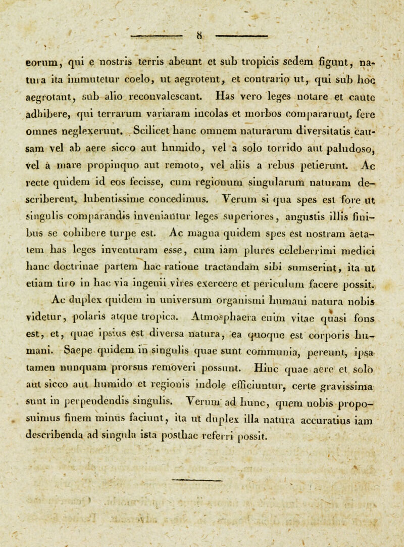 eorum, qui e nostris terris abeunt et sub tropicls sedem figunt, na- tuia ita immutelur coelo, ut aegiotent, et contrario ut, qui sub hoc aegrotant, sub alio reconvalescant. Has vero leges nolare et cautc adhibere, cjui lerrarum variaram iucolas et morbos compararuut, fere omnes neglexerunt. Scilicet banc omuem nalurarum diversitatis cau- sam vel ab aere slcco aut bumido, vel a solo torrido aut paludoso, Vel a mare propinquo aut remoto, vel aUis a rebus pelierunt. Ac recte quidera id eos fecisse, cum regiouum singularum naluram de— scriberent, hibenti*sime concedlmus. Verum si qua spes esl fore ut singulis comjiarandls inveniadtur leges superiores, angustis illis fiui- bus se cohibcre turjie est. Ac niagna quidem sjjes cst nostram aeta- lem has leges invcniuram esse, cum iam j^hires celeberrimi raedlcl hanc doctiinae jiarlem bac ratioue tractandam sibi sumserint, ita ut etiam tiro in hac via ingenii vires exercere et pericuhmi facere possit. Ac duplex quldeni in universum organismi humaui natura nobis videtur, polaris atque tropica. Almosphacra enim vitae quasi fons est, et, quae ij>sius est diversa natura, ea q«oque est corporis hu- mani. Saepe quidem in singuhs quae sunt communia, jiereunt, ip^a tamen nunquam prorsus removeri possimt. Hinc quae aerp et solb aul sicco aut humido et regiouis indole efficiuutur, certe gravissima sunt in jjerpeudendis singuhs. Verum ad hunc, quem nobis propo- suimus finem minus faciunt, ila ut duplex illa natura accuratius iam de.scribenda ad singuln ista poslhac referri jiossit.