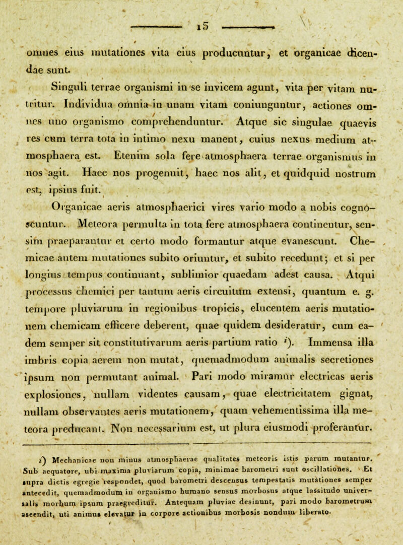 lO oiuues eiiis mutationes viia clus producuntur, et organicae dicen- dae sunt. Singuli terrae organismi in se invicem agunt, vita per vitam nu- iritur. Individna oihnia in unam vilam coniunguntur, actiones om- iics uno organismo comprchenduntur. Atquc sic singulae quaevis res cum terra tota in intimo nexu manent, cuius nexus medium at-- mospliaera est. Etenini sola fere atmosphaera terrae organismus in nos agit. Hacc nos progenuit, haec nos alit, et quidquid noslrum est, ipsius fuit. Organicae acris atmosphaerici vires vario modo a nobis cogno- sCunlur. Mcieora permuha in tota fere atmosphaera continentur, sen- sim praeparantur et certo modo formantur atque evanescnnt. Che- micae autem muiaiiones subito oriuntur, et subito receduuf, ct si per longlus lenipus continuant, subliuiior quaedam adest causa. Atqui processns chemici per lautum aeris circuitum extensi, quantum e. g. tempore pluviarura in regionibus tropicis, elucentem aeris mutatio- nem chemicam efficere deberent, quae quidem desideratur, cum ea- dem semper sit constltutivarum aeris partium ratio '). Inimensa illa imbris copia aerem non mutat, quemadmodum animahs secretiones Ipsum non permutant animal. Pari modo miramur eleclricas aeris explosioncs, nuUam videntes causara, quae electricitatem gignat, nuUani observantes aeris mutationem, quam vehementissima illa nie- tcora preducaut. Non necc^sarinm esr, ut pkira eiusmodi proferantur. i) Medi.-micae nou miiius atiuospliaeiae quajitates nieteoris istis parum mutantup. Suh aequatore, ubimaxima pluviarum copia, minimae baromelri suut oscillationes. > Et (upra dictis egregie respondet, quod barometri desceusu» terapestatis mutationes semfer antecedit, quemadmodum iu orgauismo humano sensus morbosus otque lassiludo univer- lalit morlium ipsum praegreditur. ADtequam pluviae desinunt, pari modo barometrum ateendit, uti animu* elevatur in corpore actionibus morbois nondum liberatO'