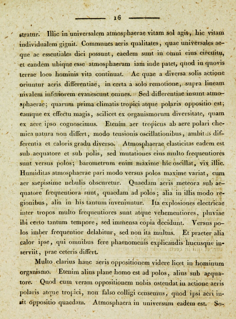 stramn IlUc munlversalera almosphaerae vitam sol agit-, hic vitam individiialem J^ignit. Communes aeris qualitates, quae universales ae- que ac esseutlales dici possunt, eaedem sunt in omui eius circuitu, et eandem ubiqne esse atmosphaeram iam inde paiet, quod iu qviovis terrae loco hominis vita continuat. Ac quae a diversa solis actlpne oriunlur aeris differentiae, in ccrta a solo remotione, supra hneam nivalem infoaorem evanescunt omues. Sed dinerentiae insunt atmor- sphaerae; quarura prima cHmatis tropici atque polaris oppositio cst; eanique ex effeclu magls, scilicet ex orgaulsmorum diversitate, qnam ex aere ipso cognoscimus. Eienim aer tropicus ah aere polari che- mlca natura non dlfferl, modo teuslonis osclllatlonibus, amhitas dif- ferentia et caloris gradu diverso. Atmosphaerae elasticiias eadem est sub aequatore et sub polis, sed mutatioues eius muUo frequentiores sunt versus polos; barometrum enim maxlme hicoscillat, vix inic. Humidllas almosphacrae pari modo versus polos maxlme varlat, cum aer saeplsslme nebuhs obscuretur. Quaedam aerls meteora sub ae- qualore frequentlora suut, quaedam ad polos; aUa in lUis modo re- gionibus, a\h in his tantum Inveniuutur. Ila exploslones electricae inter tropos multo frequeutlores sunt atque vehementlores, pluviae ibl certo tantum tempore, sed immensa copia decldunt. Versus po- los imber frequentlor delabltur, sed non ita multus. Et praeter aUa calor ipse, qui omulbus fere phaenomenls explicandls hucusque in- servilt, prae ceteris dlffert. Muho clarlus hanc aerls oppositionem vldere Ucet iu hominum orgauismo. Eteulm aUus plaue homo est ad jjolos, aUus sub a^qua- tore. Quod cum veram oppositlonem nobis ostendat lu actione aerls polaris atrme tropici, nou falso coUigi censemus, quod Ipsi acri In- til opposltlo quaedam. Atmosphaera in universum eadem est. So-