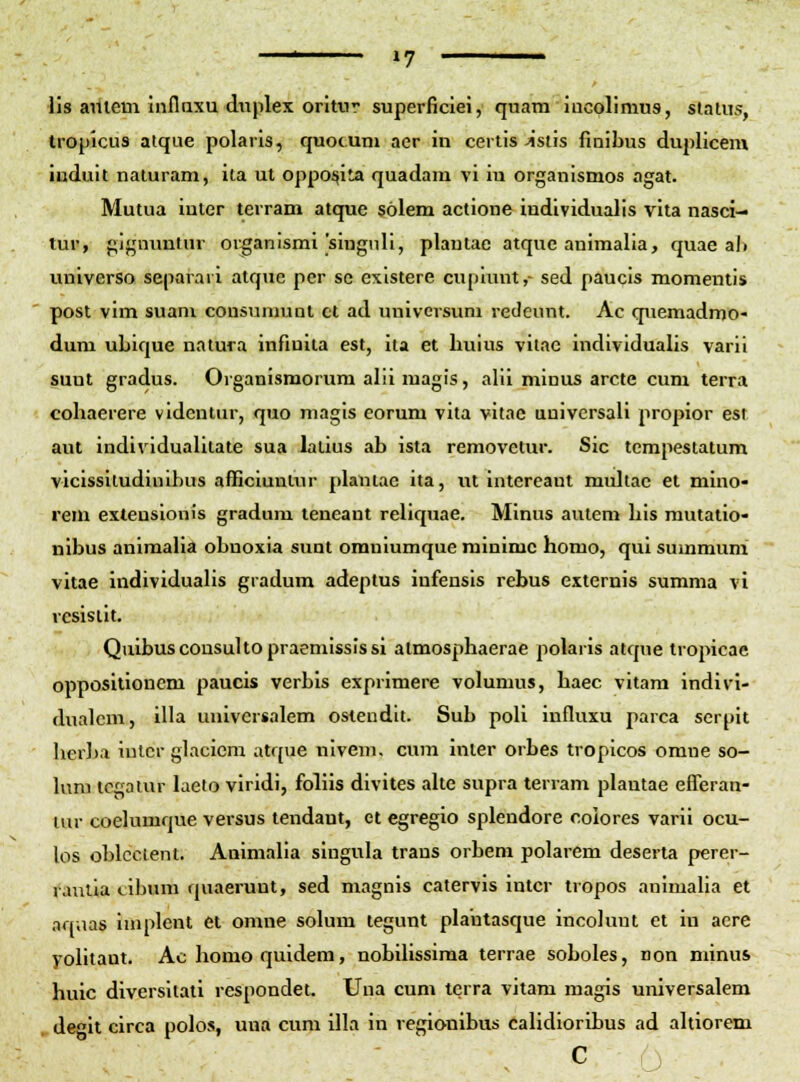 lis aiiiem inflaxu diiplex oritur superficiei, quam iucolimus, slatus, tropicus atque polaris, quocuni aer in certis-istis finibus duplicem induit naturam, ita ut oppo^ita quadam vi iu organlsmos agat. Mutua iuter terram atque solem actione individualis vita nasci- tur, gignuntur or^anismi'singnli, plautac atque animalia, quae al) universo separaii atque per sc existere cupiunt,- sed paucis momentis post vim suani cousumunt ct ad univcrsum redeunt. Ac quemadmo- dura ubique natura infiuita est, ita et buius vilac individualis varii suut gradus. Organismorum alii magis, alil minus arcte cum terra cobaerere vldentur, quo niagis eorum vita vitac uuivcrsali propior esi aut individualitate sua lalius ab ista removetur. Sic tempestatum viclssiludiulbus afficiunlur plautae ita, ut intercant multac et miuo- rem extensionis gradum teneant reliquae. Minus autem bis rautatio- nibus animalia obuoxia sunt orauiumque rainimc horao, qui summum vitae individualis gradum adeptus iufensis rebus externis summa vi rcsisiit. Quibuscousultopraemississi atmosphaerae polaris atque tropicae oppositioncm paucis verbis exprimere volumus, haec vitam indivi- dualcm, illa uuivcrsalem ostendlt. Sub poli influxu parca serpit herba iulcr glacicm atque nivem. cum inier orbes tropicos omne so- hmi tcgaiur laeto viridi, fohis divites aUe supra terram plautae eflerau- ivir coelumque versus tendant, et egregio splendore coiores varii ocu- los oblcclent. Animaha singula trans orbem polarem deserta perer- rautia cibum quaerunt, sed magnis catervis intcr tropos animalia et aqaas iniplent et omne solum tegunt plautasque incoluut et in aere yolitaut. Ac homo quidem, nobilissima terrae soboles, non minus huic diversitati respondet. Uua cum tcrra vitam magis universalem degit circa polos, una cum illa iu regionibus calidioribus ad altiorem c