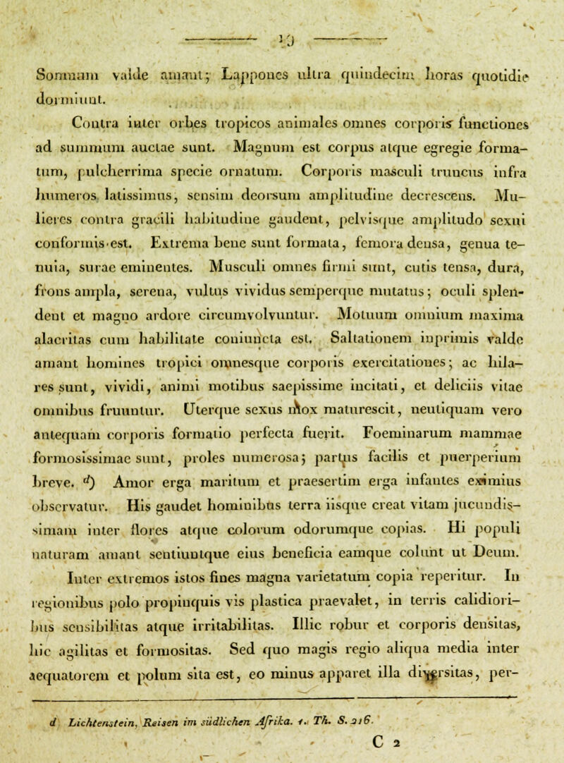 • : 3 0 Somnaiu vaide aiuauv, Lappoucs ulua qnindecini Iioras rjaoiidle doiiHumt. Conlra inter orUes tropicos aniniales onuies corporis funclioues ad sunimum auclae sunt. Maguuni est corpus aique egregie forma- lum, pulcherrima specie ornatum. Corporis mascull iruncus infra humeros, latisslmus, scnslm deoi-sum amplitudine decrescens. Mu- liercs conlra gracili hahitudine gaudeut, pehisque amphtudo scxui confoiunis-est. Exlrema Leuc sunt formaia, fcmoradcusa, genua te- tiuia, surae eminentes. Muscuh omnes firmi sunt, cutis tensa, dura, frons ampla, serena, vukus vividus semperque mutatus; ocuh splen- dent et magiio ardore circumvolvuntur. Motuum omuium maxima alacritas cum habilitate coniuricta est. Saltalionem iuprimis valdo amant honiines tropici omnesque corporis exercitationcs; ac Iiiia- ressunt, vlvidi, aninil mollhus saepissime Incitall, ct dehclis vilae omnihus fruunlur. Uterque sexus lAox raalurescit, neutlquam vero antequarii corporis formaiio perfecta fucrit. Foeminarum mamniae formoslsslmac suut, proles numerosaj part^is facihs et pucrperium l)reve. '^) Amor erga marllum et praesertlm erga Infanles eximlus ohscrvatur. HIs gaudel homlulhas lerra ilsque creat vitam jucundi?- simaiv inter flores atque colorum odorumque copias. HI populi naturam amanl scnliuntque eius beneficia eamque colunt ul Deum. luler extremos islos fines magna varietalum copla reperltur. In 1 egionibus polo projunquis vis plastlca praevalet, In terrls calidlori- Ijus scuslbilitas atque irritabilitas. IUIc rohur et corporis densltas, hic aglUtas et formositas. Sed quo magls reglo allqua media inter aequatorem et i>olum sha est, eo mlnus apparet illa dlij^rsltas, per- d) Lic/Uenstein, Reiaen im siidlichen Afrika. /.- Th. S.3i6.