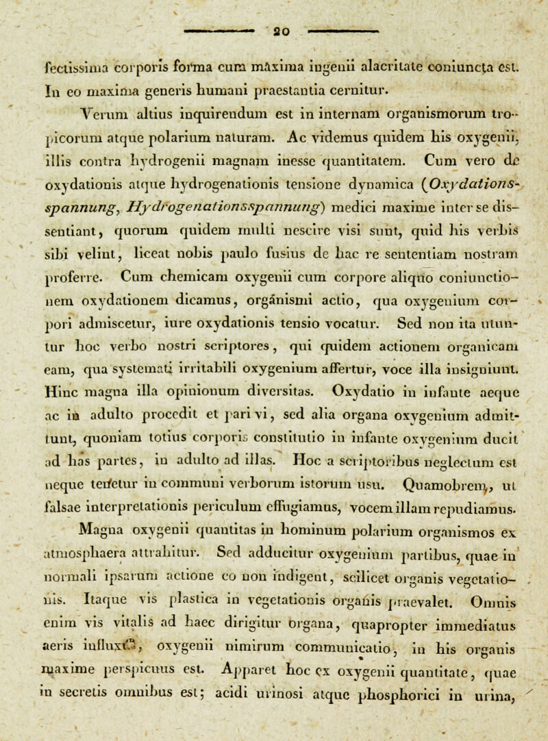 so fecussima corporis foi'ma cum maxiraa iugeiiii alacrilale coniunclia esl. In eo maxinia generis humani praestanlia cernitur. Verum altius inquirendum est in internam organismorum tro- picorum atque polarium naluram. Ac videmus quidem his oxygenii, illis contra hydrogenii magnam inesse quantitatem. Cum vero dc oxydationis atque hydrogenationis tensioue dynamica (^Oxjdations- spannung, Hydrogenafions.ipannung) medici maxime iutersedis- sentiant, quorum quidem muUi ncsclrc visi sunt, quid his verLis sihi velint, liceat nohis paulo fusius de hac re sententiam nostram proferre. Cum chemicam oxygenii cum corpore aUqito coniunctio- nera oxydationem dicamus, organismi actio, qua oxygeuium cor- pori admiscetur, iure oxydationis tensio vocatur. Sed non ita utun- tur hoc verho nostri scripiores, qui quidem actionem organicam eam, qua systemali irritablH oxygenium affertur, voce illa inslguiunl. Hinc magna illa opinionum diversitas. Oxydatio in inf;mte aeque ac itt aduho proccdit et pari vi, sed aha organa oxygenium admit- tunt, quoniara totius corporis constilutio in infante oxygenium ducit ad has partes, iu aduho ad illas. Hoc a scriptoribus ueglectum esl neque terfetur iu communi verhorum istorum usu. Quamohrem,, ut falsae interpretationis periculum cffugiamus, vocemillamrcpudiamus. Magua oxygenii quantitas in hominum polarium organismos ex atmosphaera attrahitur. Sed adducitur oxygenium parlihus, quae in normali ipsarum aclioue co uou indigent, scillcet organis vegctatio- nis. Itaque vis plastica in vegetationis orgatiis j.raevalet. Omnis euim vis vhalis ad haec dirigitur organa, quapropter imraediatus aeris iufkixd^, oxygenii nimirum communicatio, in his oreanis luaxime perspicuus est. Aj>paret hoc cx oxygenii quantitate, quae in secretis oranihus esi; acidi urinosi atquc phosphorici in urina,