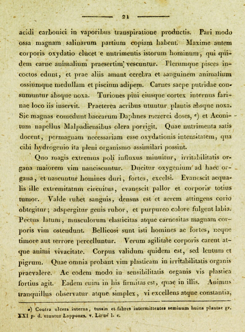 acidi carljonici in vaporibiis transpiralioDe productis. Pari modo ossa magnam salinarum partium copianl liabent. Maxime autem corporis oxydatio elucet e nutrimentis istorum hominum, qui fpii- dem carne animalium praesertim' vescuntiir. rierumque pisccs in- coctos edunt, el prae aliis amant cerebra et ianguinem animaliura ossiumque mcduUam et piscium adipera. Carnes sacpe putridae con» sumuntur absque noxa. Turiones piui eiusqne cortes internus fari- nae loco iis iuservit. Praeterea acribus utuntur plantts arJjsque noxa. Sic magnas comcdunl baccarum Da;)hnes niezcrci doscs, *) et Aconi- tum napcHus Malpadiensibus olera porrigit. Quae nulrimeula salis docent, pcrmagnam nccessariam esse oxydationis intensJlalem, qua cibi hydrogcnio ila pleni organismo assimibiri possint. Quo magis extrenms poli iufluxus minullur, irritabilitalis or- gana malorem vim nanciscuntur. Ducilur oxygcuium' ad haec or- gana, et uascuntur homines duri, fortes, cxcelsi. Evancscit aequa- hs ille extremitatum clrcuitus, evanescit pallor et corporls' totius tunior. Valde rubet sanguis, densus est ct aerem altlngens corio obtegllur; adspcrgllur geuls rubor, et purpureo colore fulgeut labia. Peclus lalum, musculorum elasiicilas atque carnosltas maguara cor- poris vim oslendunt. Benicosi sunt isli homlnes ac fortes, neque timore aut lerrore percenuntur. Verum agihtale corporis carcnt at- que auimi vivacitate. Corpus validum quidem est, sed leutum ci pigrum. Quae omnia probant vim plaslicam in irritabiUtatis organis praevalere. Ac eodem modo iu sensibilltatis organis vis plastica fortius agit. Eadeni euim in his firmit.as est, quae in iUis. Animus IranquIUus observatur atque slmplex , vi exceUens atque constanlia, •) CoQlra nlcera inlerna, tusiin el fabres jnurmitlente» leminum huin» plantae gr. XXI p- d. utuntur Lapponc». T. Lirije' 1. c.
