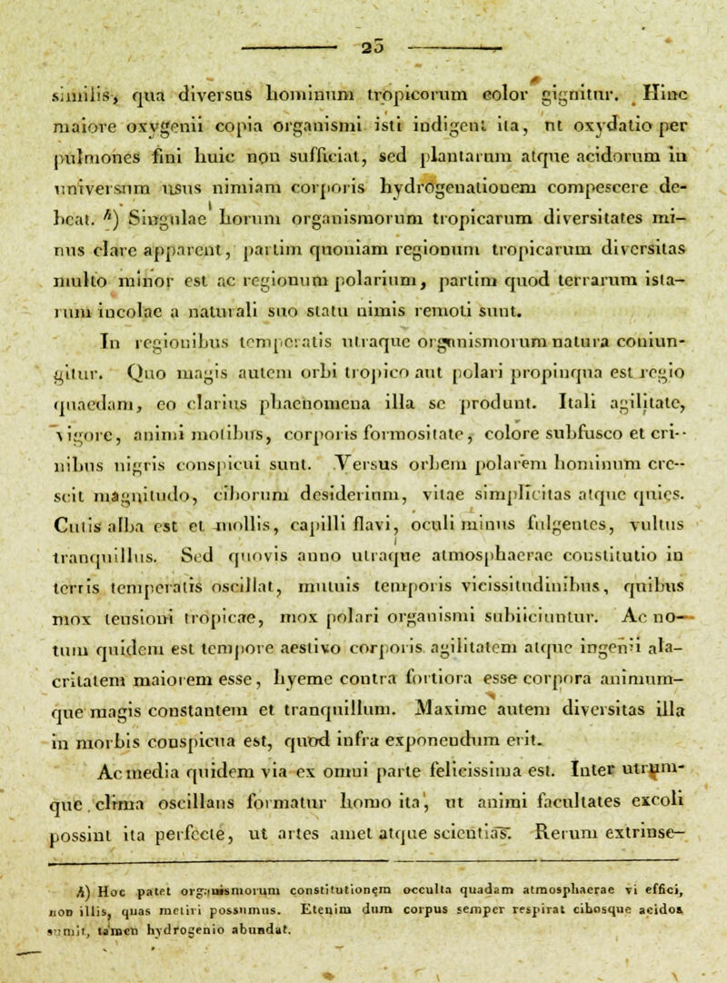 20 m. sjmiiis, qua diversus homlniim tropicoram eolor gignittir. Hioc malore oxvgcnll copia organismi isti indigenl ila, nt oxydalio per pnjmones fini liuic non sufficiat, sed plantaram atque acidorum In \iniversnm iisus nimiam cor[ioris hydrdgenationem compescere de- Itcat. ^) SiiTgnlae horuni organisraorum tropicarum diversitates mi- nus clare apparent, partim quoniam regionum tropicarum divcrsitas nmlto mlnor cst ac rcgionum polarium, partim quod terrarum isla- 1 um incolae a naturali siio siatu uimis remoli sunt. In regiouiLus tcnipcratis utraque orgnmsmorumnatura couiun- t^lliir. Quo magis autcm orbi trojiico aut polari propinqua esl rcgio qiiaedam, eo darius phaeiiomena illa sc produnt. Itali agilitatc, Aigore, aninii molibiTS, corporis forraosilate, colore subfusco et cri-- nibus nif^ris conspicui sunt. Versus orlicm [)oIar'em bominum crc-- scil magniludo, ciborum dcsiderinm, vllae simpllcitas atquc quies. Cuiis-allja est et-mollis, capilli flavi, ocuH mlnus fiilgenlcs, vultus tranfMiillus. Scd qnnvis anno ulraque atmos[)hacrac couslilutio in tcrris icnuicratis oscdlat, mutuis temporis vicissuudimbus, quibus mox teusloi« tropicae, mox polari organismi siibiicinntur. Ac no— tum quidera est temjiore aesiivo corporis agilitatcm atquc ingen'i ala- critatem maioiem esse, hyemc contra foitiora esse corpnra animum- ciue raagis constantem et tranquillura. Maxime autem divcrsitas illa in morbis conspicua est, quod infra exponcndum erit. Acmedia quidem via ex omui parte felicissima esi. Inter utr^m- quc. clrma oscillaus formatur homo ita', ut animi facultates excoli possint ita perfccie, ut artes amet atque scientias. Reium extrinse- K\ Hoc patet org:iuisnioi-uni constiiution^ra occulta quadam atraospliaerae vi cffici, iiOD iUis, qnas mciiii possnmus. Etenim dura coipus sempcr respirat cibosque acido& s-inijt, taiBcn hydrogenio abuadiit.