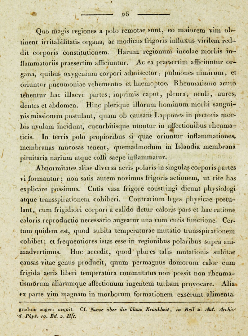 Qiio riiagis legioues a polo t-emotae sunt, eo nialorem vini oL~ llnent iiiilaLililatis oigaua, ac niodlcus frigoris influxus virilem i-ed- dit corporis conslitutionem. Harum regionum incolae morLis iu- flammatoriis praesertim afficluntur. Ac ea prajL*serlim afficiunlur or- gaua^ fjuibufe oxygenium corpori adnuscelur, pulmones nimirum, et oriuntur pneumoniae vehementes et haOmopioc. Rheumalismo aculo te\ientur hae illaeve partes; inprimis caput, pleura, ocnh, aures, dentes et ahdomen. Hinc plerique illorum liominum morhi saugul- nis missionem poslulant, qnam ob causam Lappoues in pectoris mor- bis u,vidam rncidiuit, cucurljitisque utuntur in aflectionihus rheuma- ticis. In terris polo proplorihus si quae oriuntur inflammationes, memhranas mucosas tenent, quemadmodura in Islandia raemhrana pituitaria narium atque coUi saepe inllammatur. Ahnoimitates aliae diversa aeris polaris in slugulas corporis partes vl formantur 5 non satis aiuem novimus frigoris acllouem, ut rite has explicare possimus. Cutis vasa frigore coustringi dicunt physioJogl atque transspirationeni cohihcri. Contrarium leges physicae postu- lant, cum frigidiori corpori a calido detur caloris pars et hac raiione caloris reproductio necessario augeaiur uua cum cutis funclione. Cer- tum quidem est, quod suLita temperaturae mulatio transspirationem cohihet; et frequentiores istas esse in regionihus polarihus supra anl- madvertimus. Huc accedit, quod plures talis mutationis subitae causas vitae genus produclt, rpium permagnus domorum calor cum frigida aeris liherl temperatura commutatus non possit non rheuma- lismorum aliarumque afFectionum ingentem turbam provocare. Alia» ex parte vim magnam in morborum formationem exscrunt alimenta. gradum augeii uequit. Cf. Nasse iiber die blaue Kranlcheit, in Reil u. yiut. Archiv d. Phy». 10. Bd. j. Bft.