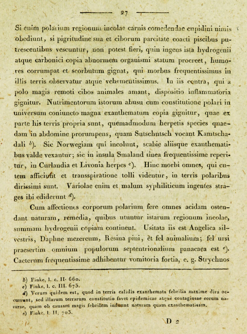 ■ 3? -I SI eniih polairium reglonuiii incolae caruis comedendac cnpidini nimis obediunt, si pigritudine sua ct ciLorum parcllate coacti piscibus pu- trescentibus vescunlur, uon poiest fieri, quin ingens isla hydrogenii alque carbonlci copia abnormem orgauismi stalum procreet, humo- res corrumpat ct scorbutum gignat, qui morbus frequentissimus In Illis terris observalur atque vebcnientisslmus. lu ils ccntra, qul a polo magis remotl clbos auimales amant, dispositio inflammatoria gignltur. Nulrlmcntorimi Istorum abusu cum constitutlone polari In universum conluncto magna exanthematum eopia gignilur, quae ex parte his terris propria sunt, quemadmodum herpelis species quae- dam in abdomine prorumpens, quara Sulschutsch vocant Kamlscha- dall *). Slc Norwegiam qul Incohmt, scabie aliisque exanthematl- busyalde vexantuv; slc iu insula Snialand ilnea freqitentissime repcri- tur, in Curlandla et Livonia herpes ''). Hinc morbi omnes, qui cu- lem aflTicIi/fiit et transsplratione tolH videntur, in terris polaribus diri«siml sunt. Variolae enira et malum syphilltlcum Ingentes stra- ges Ibl ediderunt '^). Cum afTectlonts corporum polarlum fere omnes acidam osteu- dant naturam, remedia, quibus utuntur istarum regiouum incolae, sumniam hYdrogenll coplara conlinenl. Usltata lis est AngeHca sil- vostris, Daphne mezereum, Reslna pini, et fel auimalium; fel ursi praesertlm omniura populorum septcntrionallura pauacaea est ^). Caeterum frcquentisslme adhibeniur vomltoria fortla, e. g. Strychnos b) Tinke, 1. c. II- C6o. e) Finke, I. c. III. 673. d) Vcrum quidem est, quod in terris cahdis exanthcmata febrilia maxime dira oc- cuiTnnt sed illarura teiTavnra constitutio favet epideraicae alqae coutagiosae eorum nar- turae, quam ob causam magis febrilem iuduunt n.ituram quam exanthematieara. e) Fiukc, I. ir, 7o3. ,. D.-