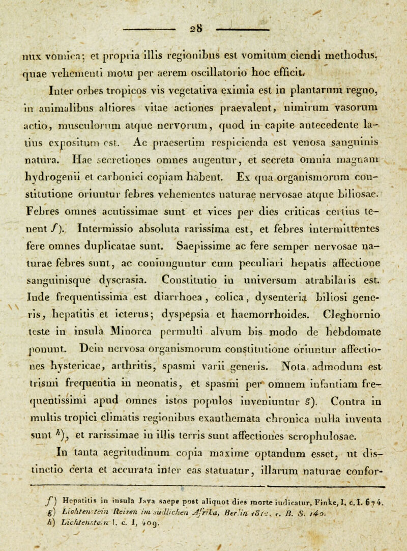 ni\x voniu.T. et propiia illis regionibus est vomitum cicndi metliodiis, quae veliementi molu per aerem oscillatorio hoc efficit< Inter orbes tropicos vis vegetativa eximia est in plantarnm regno, iii auimalibus altiores vitae actiones praevalent, niraiium vasorum actio, mnsculoium atquc nervorum, quod in capite autecedeute la-. lius cxpositum rst. Ac praeserlim rcspicicnda cst venosa sanguinis natin-a. Hac i-ecrctioues omnes angentur, et sccreta omnia niagnam hydrogenii et carbonici copiara habent. Ex qua organismorum con- stilutione orinnlur febres vchenicntcs natnrae nervosae atque biliosae. Fcbres omnes acutissimae suut et vices per dies criticas cerlius le- nent/). Intermissio absokua rarissima est, et febres intermittentes fere omnes dupHcatae sunt. Saepissime ac fere scraper nervosae na- turae febres sunt, ac coniungnntur curn peculiari hepatis afTectione sanguinisque dyscrasia. Constilutio iu uuiversum atrabilaiis est. Inde frequentissima est diarrhoea , colica, dysenteria biliosi gene- ris, hcpatitis et icterus; dyspepsia et haemorrhoides. Cleghornio tcste iia insula Minorca pcrmulii alvum bis modo de hcbdomate pouuut. Dcin ncrvosa organismornm constitntioue orinnlur affeclio- nes hystericae, aithritis, spasmi varii generis. Nota. admodum est trismi frequentia iu neonatis, et spasmi per omnem iufanliam fre- rprentissimi apud omnes istos poiiulos inveniuntur S). Coutra in niullis tropici climatis regionibus exauthemata chronica nulla inventa sunt *), et rarissimae in illis lerris sunt affectioues scrophulosae. In taula aegriludinum copia maxime optandum essct, nt di.s- linctio certa et accurata intcr eas statuatur, illarum naturae confor- f) Hepalitis in Insula .Tava saepe post aliquot dies raorlc iuJicatur, Finke,l. c.I. 67'». g) Liohlewtein Heisen im siidlichen Jfrila, BerUn tS/-^. r. /?. .S. /'io. /ij hichtensto./i I. c. I, 'iog.
