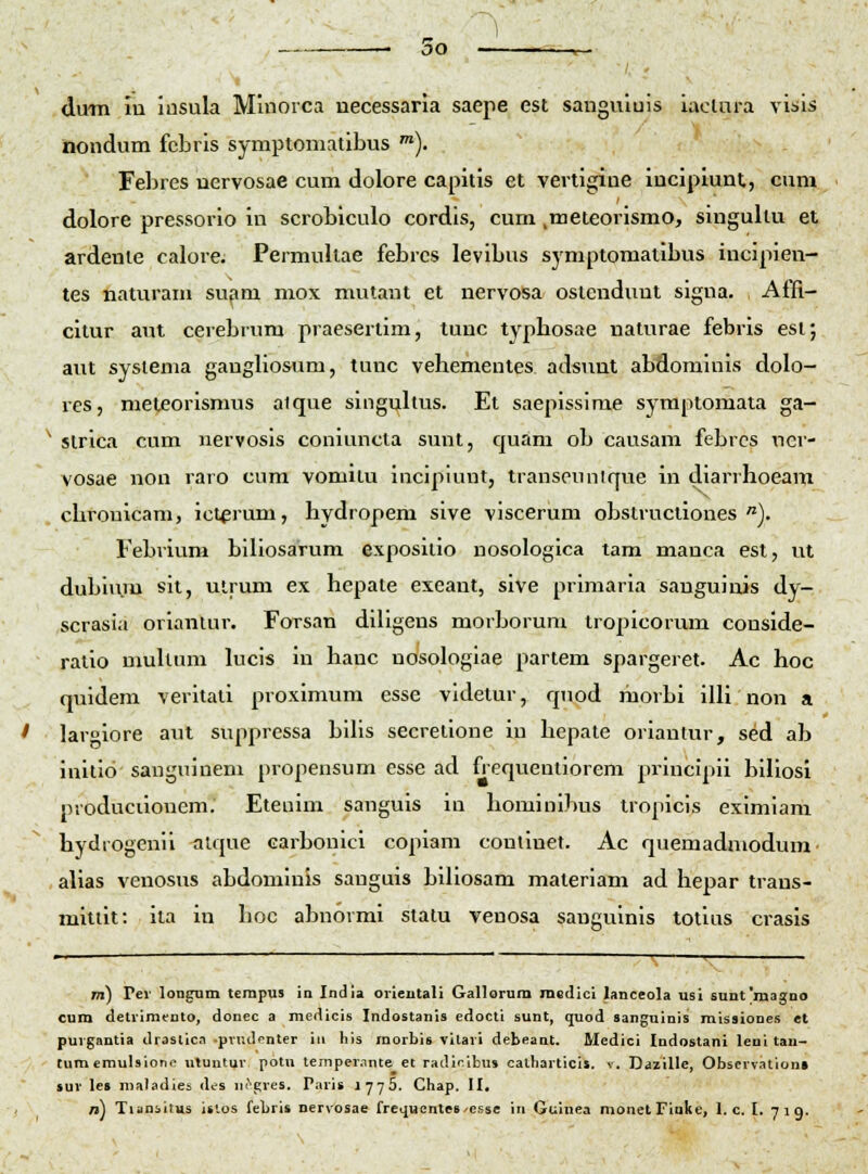 oo diMB in lusula Minorca necessaria saepe est sanguluis iacUira visis nondum fcbris symptomatibus •). Febres nervosae cum dolore capitis et vertigiue incipiunt, cum dolore pressorio in scrobiculo cordis, cum .meteorismo, singultu et ardenle calore. Permullae febrcs levibus symptomatibus incipien- tes naturam sufim mox mutaut et nervosa ostcnduut signa. Affi- citur aut cerebrum praesertim, tunc typbosae naturae febris esi; aut sysienia gangliosum, tunc vehementes adsunt abdominis dolo- rcs, meteorismus aique slngultus. Et saepissime symptomata ga- ^ sirica cum nervosls coniuncta sunt, quam ob causam febrcs uer- vosae non raro cum vomilu incipiunt, transeunlque in diarrhoeam . chronicam, ictprum, hydropem slve viscerum obstructiones ). Febrium bihosarum exposllio nosologica tam manca est, ut dubiiim sit, ulrum ex hepate exeant, sive prlmarla sanguiuis dy- scrasia orianiui'. Forsan dlllgens morborum troplcorum couside- ratio nmUum kicis in hanc nosologlae partem spargeret. Ac hoc quldem veritali proximum esse vldetur, quod morbi illi non a I lariore aut suppressa blhs secretlone in hepate oriantur, sed ab initlo sanguinem propensum csse ad frequentiorem priucipii blUosl produciiouem. Etenim sanguls in hominlbus tropicis exlmlam hydrogenii <ilque Garbonici coplam conliuet. Ac quemadmodum alias venosus abdominis sanguis biUosam materlam ad hepar trans- mittit: ita in hoc abnormi statu venosa sangulnls totlus crasis m) Per longum tcmpus in India orieutali Gallorura raedici lanceola usi sunt'magna cum detvimfnto, donec a medicis Indostanis edocti sunt, quod sanguinis misaiones et puigantia draslico pvndfnter iii liis raorbis vilari debeant. Medici Indostani leni tau- tumcmulsiono utuutuv potu tempev.inte et radicibus catharticis. v. Dazille, Obscvvatloni lur le» malsdie^ dcs ni^pres. Pavi» 1776. Chap. II,