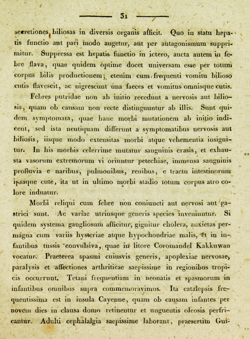 / seerellones Liliosas in diversis orgauis afficit. Quo in statu hepa- tis funclio aut pari modo augetur, aut per antagonismum suppri- mitur. Supprcssa esl hepalis functio in ictero, aucta autem ia fe- Lre flava, rjuae quidem oplinie docet universam csse per tolum corpus bilis productioncm; elenim cum. frequenti voniitu bllioso cutis flavescit, ac nigrescunt una faeces et vomitus omnisque cutis. Fcbres pulrldac uon ab inilio recedunl a nervosis aut bilio- sis, quam ob causam non recte dislinguuntur ab illis. Sunt qui- dem symptomata, quae hanc morbi mutationem ab inilio indi- cent, sed isla neutiquam diflerunt a symptomatibus nervosis aut biJiosis, iisque modo exlensitas morbi atque vehemenlia iusigni- lur. In his morbis celerrime mutatur sanguinis crasis, et exhau- sla vasorum extremorum vi oriuntur iietechiae, immensa sanguinis proflttvia e naribus, puhuouibus, reuibus, e traclu intestinorum if^aque cute, ita ut in uhimo morbi stadlo lotum corpvis atro co- lore indualur. Morbi rehqui cum febre non conluncti aut nervosi aut ga- strici sui>t. Ac varlac utrlusque generls species iuveuiuntur. Si quldeni syslema gaughosum afficliur, gignilur cholera, auxlctas per- niagua cum varlls liysterlae atque hvpochondrlae malls, -^t in in- fautlbus tussis 'convulsiva, quae itf lilore Coromandel Kakknwan vocatur. Praeterea spasmi cuiusvis generls, apoplexiae nervosae> paralysis et affectlones arthriticae sae]>isslme in regionlbus tropi- cis occurrunt. Tctaul fiequeutiam in neonalis et spasmorum in infantibus omuibus supra commeuioravimns. Ita catrflepsls fre- queullssima est in insula Cayenne, quam ob causam Infanies per Doveui dies iu clausa domo retlneutur et ungneulis olcosis perfri- cantur. Aduhi cephalalgia saepissime laborant, praesertim Gui-