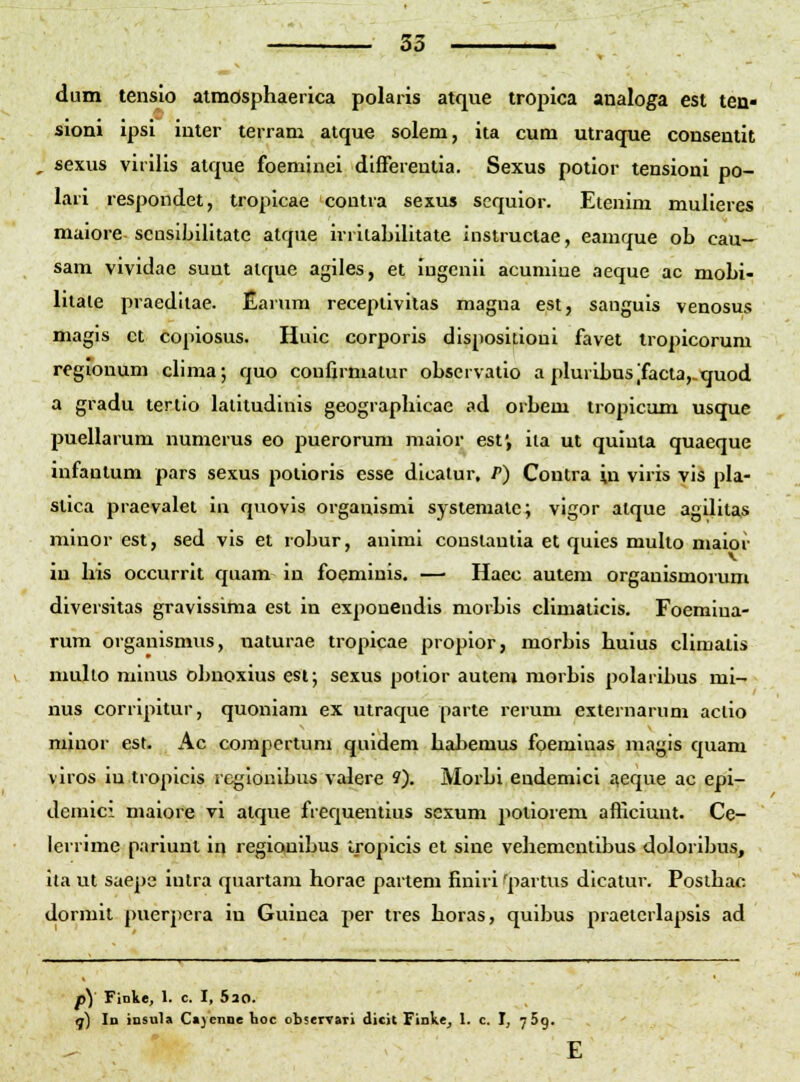 dum tensio aimosphaerica polaris atque tropica analoga est ten« sioni ipsi iuter terram atque solem, ita cum utraque consentit , sexus viriiis atque foeminei differeutia. Sexus potior tensioni po- lari respondet, tropicae contra sexus scquior. Etenim mulieres maiore scasibilitate atque irrilabilitate instructae, eamque ob cau- sam vividac suut alque agiles, et iugcnii acumiue aeque ac mobi- lilale praeditae. Earum recepiivilas magna est, sanguis venosus magis ct copiosus. Huic corporis dispositioni favet Iropicorum regionum ciima; quo confirmalur observatio a pluribus'facta,.quod a gradu tertio lalitudinis geographicae ad orbem tropicam usque puellarum numerus eo puerorum maior est', iia ut quinta quaeque infantum pars sexus potioris esse dicalur, P) Coutra in viris vis pla- stica praevalet in quovis orgauismi systemate; vigor alque agilitas minor est, sed vls et robur, auimi conslautia et quies muUo maior iu his occurrit quam in foeminis. — Haec autem organismorum diversitas gravissima est in exponendis morbis climaticis. Foemiua- rum organismns, uaturae tropicae propior, morbis huius climatis multo minus obnoxius esi; sexus potior autem morbis polaribus mi- nus corripitur, quoniam ex utraque parte rerum externarum aclio minor est. Ac corapertum quidem habemus foeminas magis quam viros iu tropicis regionibus valere ?). Morbi endemici ^eque ac epi- deniici maiore vi atque frequentius sexum potioiem afficiunt. Ce- lerrime pariunt in regionibus tropicis et sine vehemcntibus doloribus, ita ut saepe intra quartam horae partem finiri 'partus dicatur. Poslhac dormit puerpcra in Guinca per tres horas, quibus praetcrlapsis ad p) Finke, 1. c. I, 520. q) Id insula C«)enne hoc observari dicit Finkej 1. c. I, 769.