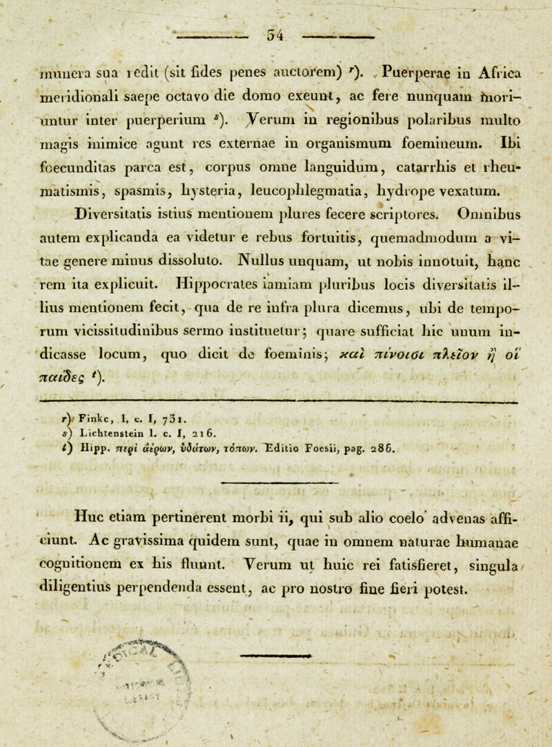 muucia sua ledit (sit fides penes auciorem) »■). Puerperae iu Afiica mei idlonali saepe octavo die domo exeunt, ac fere nunquam hiori- uniur inter puerperium *). ^erum in regionibus polariLus multo magis inimice aguut rcs externae iu organismum foemlueum. Ibi fcecundilas parca est, corpus omne languidum, catarrhis et rheu- niatismis, spasmis, hysteria, leucophlegraatia, hydrope vexatum. Diversitatis istius mcnlionem plures fecere scriptorcs. Omnlhus autem expllcauda ea videtur e rebus fortuitis, quemadniodum a vi- tae genere miuus dissolulo. NuUus unquam, ut nobis innotuit, hanc rem ita expllcult. Hippocrales iamlam phiribus locis diversitalis il- Uus mentionem fecit, qua de re infra phira dicemus, ubi de tempo- rum vicissitudinlbus sermo instituelur; quare suffitlat hic unum in- dicasse locum, quo dicit do foeminis; xal nivoiac nXiiov rj oi naidsg '). r)' Finkc, 1. c. I, 73i. s) Licbtenslein 1. c. I, 216. f) Hipp. Ticql ttiqoiv, vSdtuiy, %67io)t'. Tiditio Foesii, pag. 286. Huc etiam pertinerent morbi ii, qui sub alio coelo adveuas affi- ciunt. Ac gravissima quidem sunt, quae in omnem naturae lnmianae cognitionem ex his fluunt, Verum ut huic rei fatlsfieret, singula diligentius perpcndeiida esseut, ac pro nostro fine fieri potest.