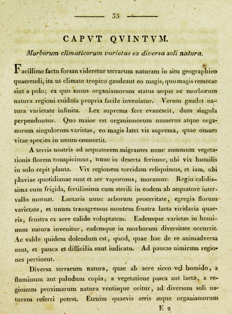 CAPVT QVINTVM. Morborum cUmaticorum varietas ex diversa soli natura. J? acillimcfactuforsanvideretur terrarum naturam iu situ geographico quaerendi, ita ut climate tropico gaudeant eo magis, quomagls remotac sint a polo; ex quo sanus organismorum status aeque ac morljorum natura regioni cuidam propria facile invenialur. Verum gaudet na- lura varietate infinita. Lex suprcma fere evanescit, dum singula perpendunlur. Quo maior est organisniorum numerus atque orga- norum singulorum varietas, eo magis latet vis suprema, quae omnes vitae species in unum couuectit. A terris nostrls ad aequatorem migrantes nunc summum vegeta- tionis florem conspicimus, Uunc in deserta ferimur, ubi vix humilis in solo repit planta. Vix regioneni torridam reliquimus, et iam, ubi iiluviae quotidianae sunt et aer vaporosus, moramur. Rcglo calidis- sima cuni frigida, ferllllssima cum sterili in eodem ab aequatorc iater- vallo mutuat. Laetaris nunc arborum proceritate, egregia florum varietate, et unum trausgressus montem frustra laeta viridaria quae- ris, frustra ex aere calido voluptatem. Eademque varietas in homi- num natura invenitur, eademque iu morborum diversitate occurrit. Ac valde quidem dolendum est, quod, quae hac de re animadversa sunt, et pauca et difficilia -sunt iudicatu. Ad paucas nimirum regio- nes pertineut. Diversa terrarum natura, quae ab aere sicco vqI humido, a fluminum aut paludum copla, a vegetatioue parca aut laeta, a re- gionum proximarum natura ventisque oritur, ad diversam soli na- luram referrl potest. Etenim quaevis aeris atque orgauismorum E 2