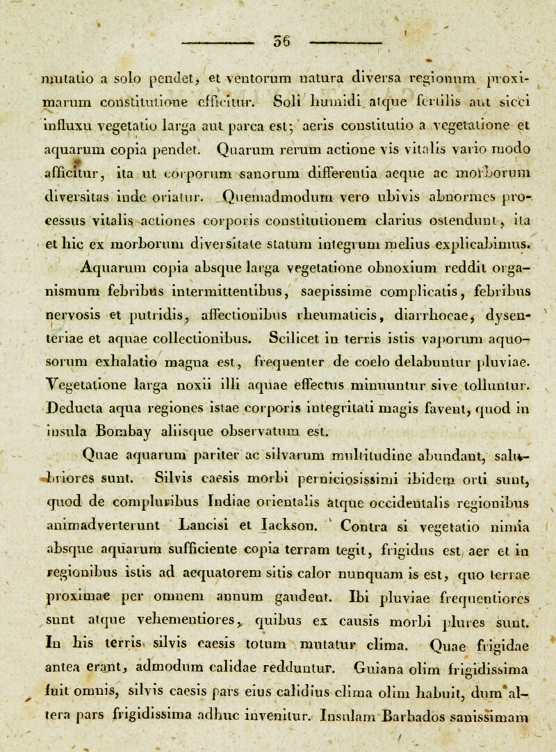 mutalio a solo penJet, et ventorum natura diversa reciiomim jivoxi- marum constilulione cfficltur. Soli Lumiiii^ alque fcrtilis aut sicci influxu vegetatio larga aut parca est-, aerls conslitulio a vcgetalione et aquarum copia penclet. Quarum rerum actione vis vitalis vario modo afficitur, ita ut corpornm «anorum differeniia aeque ac morLorum diversitas inde orialur. Quemadmodum vero uLivis aLnormcs pro- cessus vitaLs actiones corporis couslilulionem cLirius osienduui, iia et Lic ex morLorum diversiiale statum inlegrum meLus expUcaLimus. Aquarum coj)ia aLsque larga vegetatione oLnoxium reddil orga- nismum feLriLus inlermittentiLus, saepissime complicatis, feLriLus nervosis et putridis, affecliouiLus rLcumalicis, diarrLocae, dysen- teriae et aquae collectioniLus. SciLcet in terris istis vaporum aquo- sorum exLaLitio raagua est, frequenltr de coelo delaLuulur pLiviae. Vegetalione larga noxii iUi aquae effectns minuuntur sive loUuntur. Deducta aqua regioncs istae corporis integritali magis favent, quod in iusula Bombay aLisque oLservatnm est. Quae aqnarum pariler ac silvarum muLitudine aLundant, saL*- -liriores sunt. Silvis caesis morLi perniciosissimi iLidem orti sunt, quod de compLu-iLus Indiae orientalis atque occidentaLs regioniLus animadverterunt Lancisi et lackson. ' Conlra si vegetatio nimia aLsque aquarum sufficiente copia terram tegit, frigidus est, aer et in regioniLus isiis ad aequatorem sitis calor nunquam is est, quo lerrae proximae per omnem annum gaudent. ILi pluviae freqiientiorcs sunt atque veLementioies,, quiLus ex causis morLi plures sunt. In Lis lerris. silvis caesis totum mutalur clima. Quae frigidae antea erajnt, admodum calidae redtluntur. Guiana olim frigidissima fuit omnis, silvis caesis pars eius caLdius cLma oLm LaLuit, dum*al- tera pars frigidissima adLuc invenitur. Insnlam BarLados sanissimam