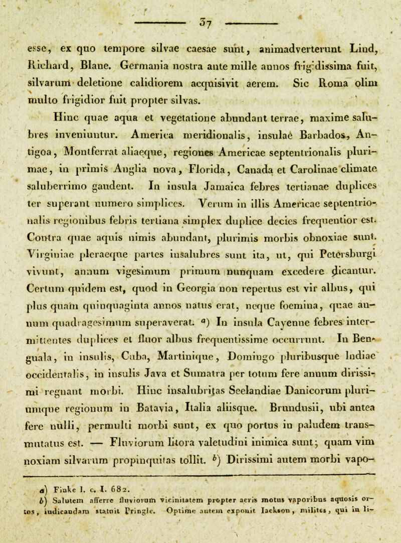 essc, ex quo tempore sUvae caesae sunl, auimadverterunt Liud, Riuliard, Blane, Germania nostra aute mille annos frig'dissima fuit, silvarum deletione calidiorem acquisivit aerem. Sic Roma olim mullo frigidior fuit proptGr silvas. Hinc quae aqua et vegetatione aLundant lerrae, maxime safu- bres inveniunlur. America nieridionalis, insulae Barbados, An- tigoa, Monlfcrrat aliaeque, regiones Araericae septenlrionalis pluri- mac, in prlmis Anglia nova, Florida, Canada et Carolinae climate. saluberrimo gaudent. In insula Jamaica febres tcriianae duplices ter superant numero simpliccs. Verum in Illis Amerlcae septentrlo- ualis regioulbus febrls terllana simplex duplice decics frequentior est. Contra quae aquis uimis abundant, pbnimls morbis obnoxiae sunt. Vlrginiac plcraeqne partes iusalubres sunt Ita, ul, qui Petorsburgl vlvunt, annum vigeslnium primum nunquam excedere (Jlcaniur. Cerlum quidem est, quod In Georgla non repertus est vlr albus, qui plns quani quiuquaglnta annos natus erat, ncque foemiua, quae au- num quadragosJninra superaveral. ) In insula Cayenne febres Inlcr- mJttentes du[illccs et lluor albus frequentissime occurrunt. lu Ben' guala, in insulis, Ciibn, Martinique, Doraiugo [iluribusque bidiae occldentalis, In Insulis Java et Sumalra pcr lotnm fcre annum dirissi- mi reguant morbi. Hiuc insabibrifas Seelandiae Danicorum pluii- nmque regionum in Batavia, Ilalia aliisque. Brundusii, ubi antea fere nulli, permuhl morbi sunt, ex quo portus lu paludem trans- niutalus est. — Fluviorum litora valetudinl Inimica sunl; quara vim noxiam silvavum propiuquiias toUit. *) Dlrissimi autem morbl vapo- a) Flake I. c. I. 682. 6) Salutem .iffenc fliivioram vicinitaiem propter aeiis motnt vaporibus aquosis or- tos, iuilicaD(l»ni staKiil Cringle. Optime auiein ciponit lackson , niilites, qui ia li-