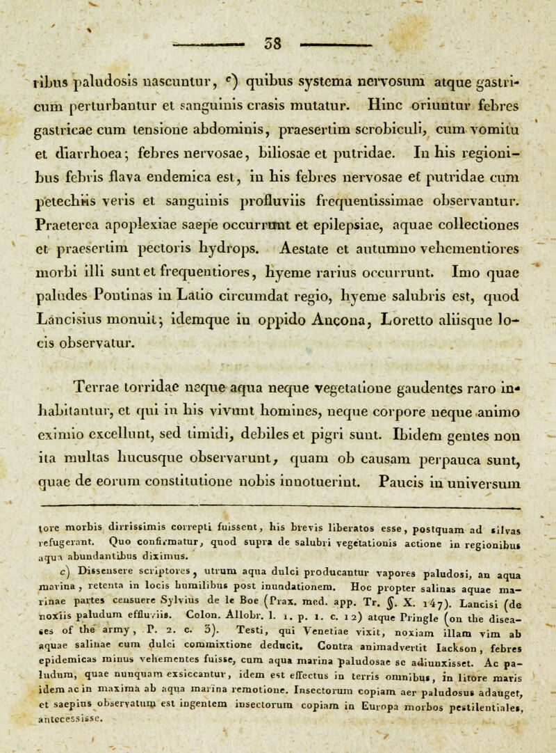 ribus paludosis nascuntur, ^) quibus systema nervosum atque gaslri- cum perturbantur et sanguinis crasis mutatur. Hinc oriuntur febres gastricae cum tensione abdominis, praesertim scrobiculi, cum vomitu et diarrhoea; febres nervosae, biliosae et putridae. In his regioni- bus febris flava endemica est, in his febres nervosae e£ putridae cum petechiss veris et sanguinis profluviis frequentlssimae observantur. Praeterca apoplexiae saepe occurrmit et epilepsiae, aquae collectiones et praeseriim pectoris hydrops. Aestate ct autumno vehcmentiores morbi iUi sunt et frequentiores, hyeme rarius occurrunt. Imo quae paUides Pontinas in Latio circumdat regio, hyeme sakibrls est, quod Lancisius monuit; idemque iu oppido Ancona, Loretto aUisque lo- cis observatur. Terrae torridae neque aqua neque vegetalione gaudentcs raro In* habllantur, et qui in his vivunl homines, neque corpore nequeanimo eximio excelhmt, sed timidi, debiles et pigri sunt. Ibidem gentes non ita muhas hucusque observarunt, quam ob causam perpauca suut, quae de eorum constitutione nobis innotuerint. Paucis in universum love morbis dirrissimis correpti fuissent, his brevis llberatos esse, postquam ad «ilvas refugerant. Quo confi.-matur, qnod supra de salubri vegetatiouis actlone in regionibui aqu^ abundantibus diximus. c) Diisensere scriptores, utrum aqua dulci producantur vapores paludosi, an aqua marina , retenta in locis burailibus post inundationem. Hoc propter salinas aquae ma- rinae partes ceusuere Sjlvius de le Boe (Trax. mcd. app. Tr. ^. X. i^y). Lancisi fde noxiis paludum effluviis. Colon. AUobr. 1. i. p. i. c. i 2) atque Pringle (on tbe disca- ses of the army, P. 2. c. 3). Testi, qui Venetiae vixit, noxiam illam vim ab aquae saliuae cum dulci commixtione dedncit. Contra animadvertit lackson, febres epidemicas minus vehemcntes fuisse, cum aqu» marina ^aludosae sc adiunxisset. Ac pa- ludura, quae nunquam exsiccantuv, idem est elTectus in terris oranibui, in lltore maris idemacin maximti ab aqua marina remotioue. Inscctorum copiam aer paludosui adauger, et saepins observattim esl ingenlcm insectorura copiara in Europa morbos pestilentialei, antccessisse.