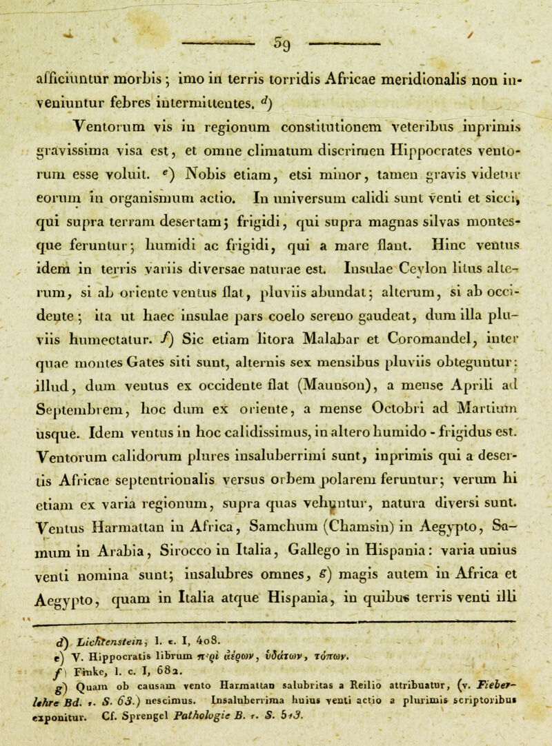 afficiimtur morbls •, imo in terris torridis Africae meridlonalis non in- veniuntur febres iulermiuentes. '') Ventoium vis in regionum constitutloncm veteribus inprimis gravissima visa est, et omne climatum discrimen Hlppocratcs venlo- rum esse volult. ^) Nobls eilam, etsi mluor, tameu gravls vldelui- eorum in organlsmum actlo. In universum calldl sunt venti et siccl, qui supra terram desertam^ frlgidl, qul supra magnas silvas montcs- que feruntur*, humldl ac frigidi, qui a mare flant. Hlnc ventus ideiii in terris varils dlversae naturae est. Insidae Ceylon lllus alte- rum, sl ab orlente venlus flat, pluvlls abundal; alterum, sl ab occi- deute ; ita ut haec Insulae pars coelo sereuo gaudeat, dum IUa pUi- vils humectatur. f) Sic eilam htora Malabar et Coromaudcl, intcr quae nionies Gates sltl sunt, alternis sex menslbus pluvlls obteguntur: illud, dum veutus ex occldente flat (Maunson), a mense Aprill ad Septembrem, hoc dum ex orlente, a mense Octobrl ad Mariiam iasque. Idem ventus In hoc calidlssiraus, In altero humido - frlgldus est. Ventorum calldorum plures insaluberrlmi sunt, inprimis qui a deser- lls Afrlcae septentrionalls versus orbem polarem feruntur; verum hi etlam ex varia reglonum, supra quas vehyntur, natura dlversl sunt. Ventus Harmaltan in Africa, Samchum (Chamsin) in Aegypto, Sa- mumin Arabla, Slrocco in Italia, Gallego In Hlspanla: varia unius venti nomina sunt; iusalubres omnes, s) magls autem in Africa et Aegypto, quam in Italla atque Hlspanla, in qulbu* terris venti ilU d) Lic^enstein i 1. «. I, 4o8. , e) V. Hippocratis libruin n'Qi dsgcav, vddjbiv, ronar. f\ Finke, 1. c. I, 68a. a) Quam ob caus.im vento Harmaltan salubritas a Keilio attribuatur, (v. Fiebef- Ithre Bd. t. S. 63-) uescimus. Lnsalubcrvima huiut veuti actio a phuiuiis scriptoribui ezponitur. Cf. Sprengel Patholugie B. r- S. bi3.