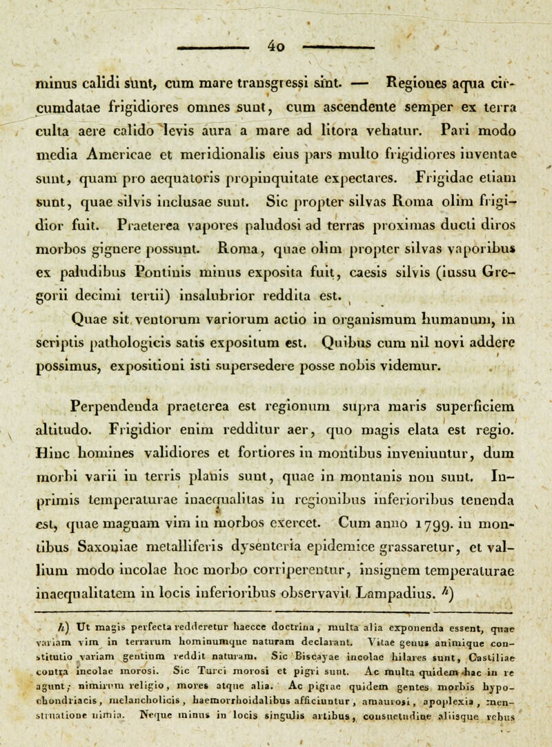 minus calidi slint, cum mare transgressi sint. — Regioues aqua cii- cumdaiae frigidiores omnes suut, cum ascendente semper ex lerra culta aere calido levis aura a mare ad litora vehatur. Pari modo media Americae et meridionalls eius pars mulio frigldiores inventae sunt, quam pro aequaioris propiuquitaie expectares. Frigidac eliam sunt, quae silvis inclusae suut. Sic propter sllvas Roma olira fi igi- dior fuit. Praeterea vapores paludosi ad terras proxinias ducti diros morbos gignere possunt. Roraa, qnae olim proptcr siivas vaporibu» ex pabidibus Pontinis rainus exposita fuit, caesis silvis (iussu Grc- gorii decirai teriii) insalubrior reddlla est. Quae sit ventorura variorum actio in organismum humanura, in scriptis pathologicis satis expositum est. Quibus cum nil novi addere possimus, expositioni isti supersedere posse nobis videraur. Perpendeuda praelerea est regionum supra maris superficiem altitudo. Frigidior enim redditur aer, quo magis elata est regio. Hinc homines vahdiores et fortiores in montibus inveniuntur, dum morbi varii in terris jilauis sunt, quae in moutanis nou suut. In- primis temperaturae inaeaualilas in rcgiouibus inferioribus tenenda est, quae maguam vim iu raorbos exercet. Cum anuo 1799. in mon- tibus Saxonlae melaniferls dyseuteria epidemice grassaretur, et val- lium modo incolae hoc raorbo corriperentur, insignem temperaturae inaequalitatem in locis iuferioribus observavit. Lampadius. '') /j) Ut magis perfecla leddcretur haecce doctrina , muUa alia exponenda essent, qnae v.iri.tm vim in terrarura homiDumque naturam declarant. Vitae geuus animique con- stitutio variam gentium reddit naturam. Sic Biscayae iucolac hilares »unt, Oaslitiae coutv> incolac morosi. Sic Turci morosi et pigii sunt. Ac raulta quidem-hac iu re agimt,- nimirnra religio, more8 atque alia. Ac pigiae quidem gentes morbis hypo- chondriacis, melancholicis, haemorrhoidalibus afliciuntur , nmaurof i, apoplexia , men- slnialione nlmia. Ncque mimu in locis singulis arlibus, cousuctudine aliisque rcbu.s