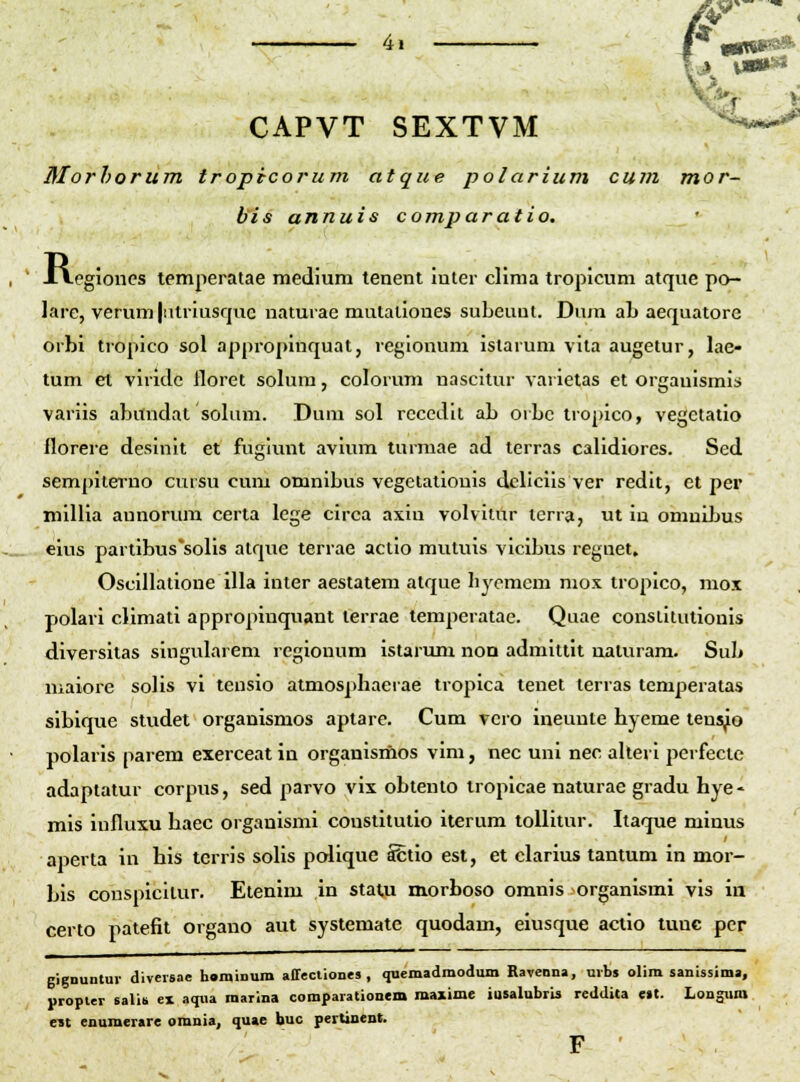 CAPVT SEXTVM ^--^.^^ Morhorum tropicorum atque polarium cum mor- bis annuis comparatio. , ' JAegioncs lemperatae medium tenent inter clima tropicum atque po- lare, verum |iitriusqiic uaturae mutalioues subeuut. Dura ab aequatore orbi tropico sol appropinquat, regiouum istarum vita augetur, lae- tum et vlridc lloret solura, colorum uascitur vaiielas et orgauismis variis abundat solum. Duni sol rccedit ab orbc tropico, vegctatio florere desinit et fugiunt avium turmae ad terras calidiores. Sed sempiterno cursu cum omnlbus vegetalionis dcliclis ver redit, et per inillia aunorum certa lege circa axiu volvitur terra, ut ia omnibus eius partibus*soIis atque terrae actio mutuis vicibus regnet» Oscillatione illa inter aestatem atque liycmem mox tropico, mox polari climati appropinquant terrae temperatae. Quae conslitutionis diversitas singularem regionum istarum non admittit uaturam. Sub maiorc solis vi tensio atmos])hacrae tropica tenet lerras temperatas sibiquc studet organismos aptare. Cum vcro ineunte hyeme tens^o polaris parem exerceat in organismos vim, nec uni nec alteri perfectc adaptatur corpus, sed parvo vix obtento tropicae naturae gradu hye- mis iufluxu haec organismi coustitutio iterum toUitur. Itaque minus aperta iu his terris solis pcdique Sfctio est, et clarius tantum in mor- bis couspicilur. Etenim in statji morboso omnis organismi vis ia certo patefit organo aut systemate quodam, eiusque actio luuc pcr gignuntur diveisac haminum affectiones , quemadmodum Raveona, uibj olira sanissima, propter salib ex acpia raarina comparationem maxime iusalubris rcdUita e»t. Longum e3t enumerare omuia, quae buc pertinent.
