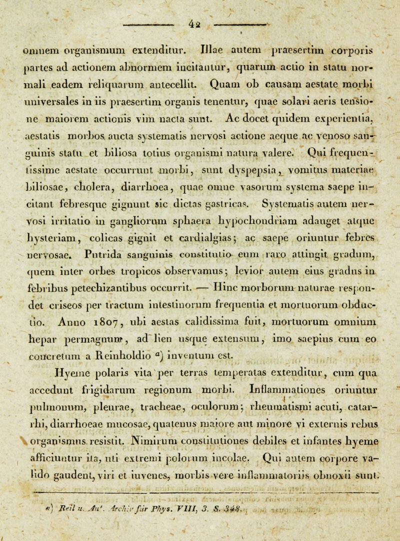 oaiuem orgauismura exteuditur. IJlae autem praesertim corporis partes ad actionem abnorniem iacitaulur, quarum aciio in statu uor- niali eadem reliquarum autecellit. Quam ob causam aestate morbi universales in iis praesertim orgauis tenentur, quae solaw aeris lensio- ne maioiem actionis vim nacla sunt. Ac docet quidem expcrientia, aestatis morbos. aucla syslemaiis ucrvosi actione aeque a<; venoso san^ guinis stalu ct biliosa totius oigauisml natura valere. Qui frequcu- tissimc aeslatc occurrunt morbi, sunt dyspepsia, vomitus matcrine Liliosae, cliolera, diarrlioea, quae omne vasorum sysicma saepe in- cilant febresque giguunt sic dictas gastricas. Systcmaiis autem ner- Vosi irritatio in gangliorum sphaera bypochoudriam adauget atque hysteriam, colicas gignit et cardialgias; ac saepe oriuntur febres nervosae. Putrida sanguinis constilulio euni raro altingit gradum, quem inter orbes tropicos observamus; levior autem eius gradus in febribus petechizantibus occurrit. — Hinc morborum naiurae resj;on- det criseos per tractum iuteslinoruni frequentia et morluorum obduc- lio. Anuo 1807, ubi aestas cahdissima fuit, mortuorum omnium hepar permagmirff, ad lien usque extensum, imo saepius cum eo concretum a Reinholdio ) invenium est. Hyeiue polaris vila per terras temperatas extenditur, cum qua accedunt frigidarum regionum morbi. Inflammaliones oriuntur j)uhnouum, pleurae, tracheae, oculorum; rheumatismi acuti, catar- rhi, diarrhoeae mucosae, quatenus maiore aut minore vi externis rebus \ organismus. resistit. Nimirum consiitutiones debiles et infantes hyeme afficiuutur ila, uti extrenii poloium incolae. Qui autem corpore va- Hdo gaudent, viri et iuvcucs, raorbls vere iHflanimatoriis obnoxli suul. «) P>-11 u. Jii'. irdui- fdr Fhys. VIII, 3. S. 34-'i