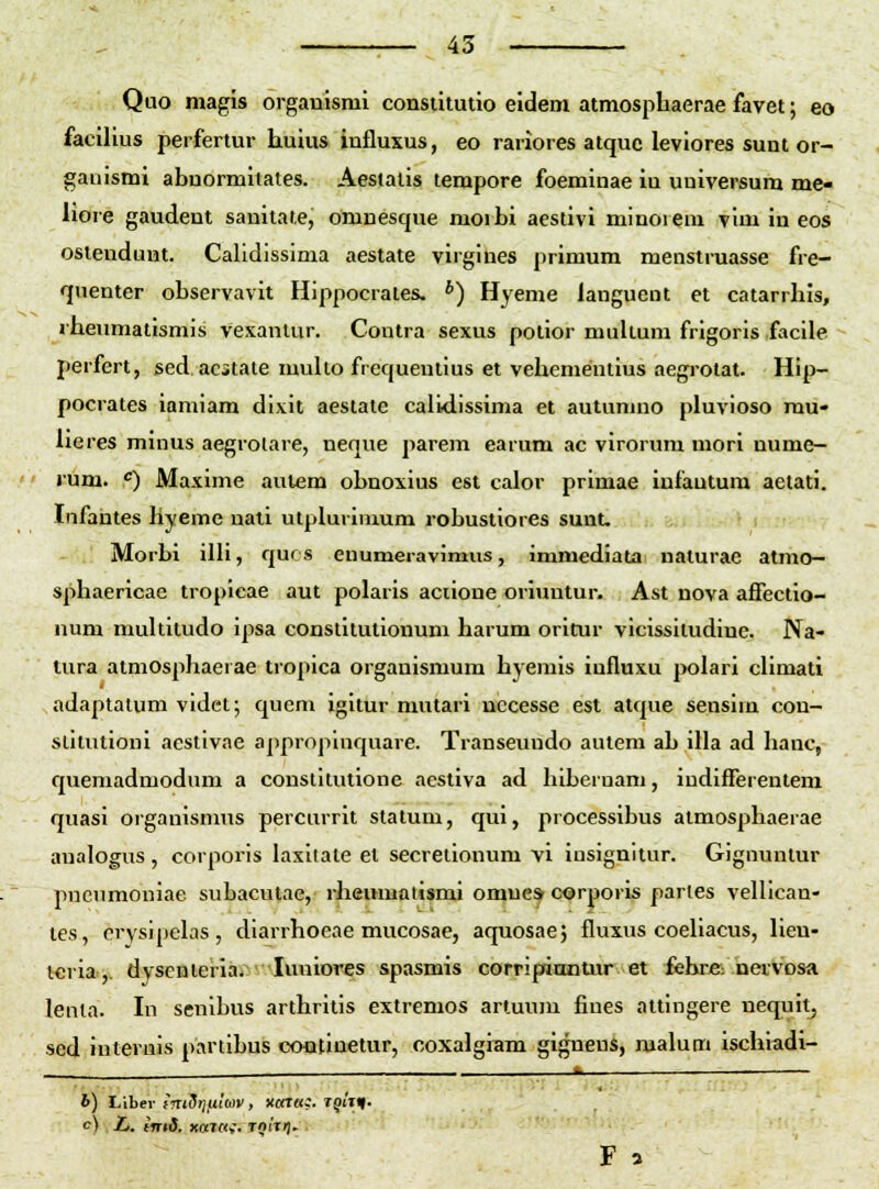 Quo magis organismi constitutio eidem atmosphaerae favet; eo facilius perfertur huius influxus, eo rariores atquc leviores sunt or- gauismi abuormitates. Aesiatis tempore foeminae iu uuiversum me- liore gaudent sanitate, omnesque moi bi aestivi minorem vim in eos ostenduut. Calidissima aestate virgines primum menstruasse fre- qnenter observavit Hippocrates. *) Hyeme languent et catarrhis, rheumatismis vexanlur. Contra sexus potior multum frigoris facile perfert, sed acitate multo frcquentius et vehementius aegrotat. Hip- pocrates iamiam dlxit aestate calLdissima et autumno pluvioso rau- lieres miuus aegrolare, neque parem earum ac virorum mori nume- rum. <=) Maxime aulem obnoxius est calor primae iufautum aetati. Infantes hyeme nali utplurimum robustiores suut. — . Morbl ilU, qucs euumeravimus, immediata naturae atmo- sphaericac tropicae aut polaris aciione oriuntur. Ast nova affectio- num multitudo ipsa constitutionum harum oritur vicissitudinc. Na- tura atmosphaerae tropica orgauismum hyemis iufluxu polari cUmati adaptatum videt; quem igitur mutari uccesse est atque sensirn con- slitutioni aestivae appropinquare. Transeundo aulem ab illa ad hanc, quemadmodum a constitutione acstiva ad hiberuam, indifferentem quasi organismus percurrit statum, qui, processibus atmosphaerae aualogus , corporis laxitate el secreiionum vi iusignitur. Gignuntur pneumoniae subaculae, rheumaiismi omnes corporis partes vellican- tes, crysipelas , diarrhoeae mucosae, aquosaej fluxus coeliacus, lien- t«ria, dvsenleriai ■ luuiores spasmis corripianlur et fehre: nervosa lenla. In senibus arthrilis extremos artuum fiues attingere nequit^ scd interuis partibus cootinetur, coxalgiam gigneus, roalum ischiadi- ik— ■—■ h) Libev frtiSrjfiioiv, xata;. TgtT^. c) L. (TTtd. XalCti, TOIT)).. F 3