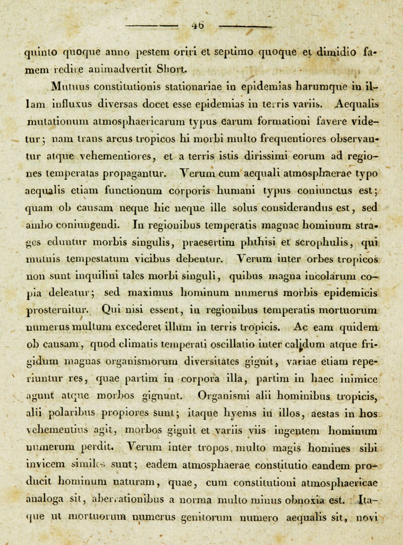 quinio quoque anno pestem onri et sepllmo quoque el dimldlo fa- meni redire auimadverlit Sliort. Mutuus consiiiutlouis statlonariae In epidemias harumque in il- lam influxus diversas docet esse epidemias in teiris variis. Aequalis mulationum aimosphaericarum typus earum formationi favere vide- tur; nam trans arcus tropicos hi morhi multo frequentiores ohservau- tur atque vehemeutiores, et a terris istis dirissimi eorum ad regio- nes lempcratas propagantur. Yerum cum aequali atmosphnerae typo acqualis etiam funclionum corporis humani typus coniuncius est; quam oh causam neque hic ueque ille solus considerandus est, sed amho coniungendi. In regiouihus temperatis magnac hominum stra- gGS eduntnr morhis singuhs, praesertim phlhisi et scrophuhs, qui muluis lempesiatum vicibus debentur. Verum inter orbes tropicos non sunl inquihni tales morhi singuli, quibus magua incolarum co- pia deleatur; sed maximus hominum numerus morbis epidemicis prosteruitur. Qui nisi essent, iu regionibus temperatis mortuorum numerus multum excederet illum in terris tropicis. Ac eam quideni oh causam, quod cHmatis tenqjerali oscillalio inler calidum alque fri- gidum niagnas organismomm diversllates giguit, variae etiam repe- riuntur res, quae parlim in corpoi^a illa, partim in haec inimicc aguut atqiie morJios gignuut. Organismi ahi hominihus li'opicis, ahi polarihus propiores suni; ilaque hyems in illos, aestas in hos vehementins agit, morhos giguit et variis viis ingentem hominura uuiuerum perdlt. Yerum inter tropos muho magis homiues sihi invicem simiks sunf, eadem atmosphaerae constitutio eandem pro-^ ducit homiuum naturam, quae, cum conslitutioni atmosphaericae analoga sit, aber.atiouihus a norma muUo niinus obnoxia est. Ita- (pie ut mortuorum numcrus genitorum numero aequaUs sit, novi