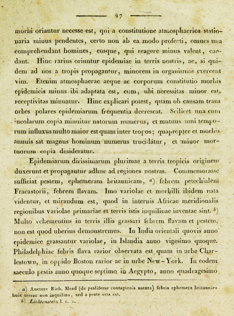 moiLi oriantur necesse est, qiii a constituiione alniospliaerica stallo- naria miuus pendentes, certo non aL ea jnoclo profe-^li, omucs vuja comprehendaut homines, eosque, qui reagere miuus valeut, cae- dant. Hinc rarius oriuntur epidemiae iu tcrris nostiis, ac, si qui- deni ad nos a tropis propagantur, minorem in organismos excicont vim. Elenim atmosphaerae acque ac corporum constiiutio morljisi epidemicis minus ibi adaptata est, cum, ubi necessitas minor csi, receptivitas minuaiur. Hinc e.vplicari poicst, quam ob causam traus orLes polares epidemiarinn frequentia decrcscal. Scilicot nna cnni mcolarum copia niiuullur natorum mmierus, et mutuus iuni tcmpo- rum inlluxus muko maior est quam inier tropos; quaprcpier ct morlfs aunuis sat magnus hominum mimerus trucidatur, el miuor mor- tuorum copia desideratur. Epidemiarum dirissimarum phirimae a teiris tropicis origineiu duxerunt et propagantur adhuc ad regioncs uosiras. Comracmorassc sufficiat peslem, ephemeram hritannicam, °) fcbiein pelcchialem Fracastorii, febrem flavam. Imo variolae et morbilU ibidem nata videntur, et nurandum est, quod in iuternis Africae nieridioualis regionibus variolae primariae et terris istis inquiliuae inventae sint. ^) Muko vchemeutius in terris illis grassari fcbi cm flavam el pcsleni, non est quod uberius demonslremus. In ludia orieniali quovis anuo epidemice grassantur variolae, in Ishindia anuo vigesimo quoque. Philadelphiae febiis flava rarior observata est qnam in urbe Char- lestowu, in ojipido Bostou rarior ac in urbe Ne-w-York. lu eodem saeculo [(CStis auno quoque septimo, iu Aegv'pto, anno quadragesimo a) Auctore Bicli. Mend (de pesliferae contagionie nalnra) febris ephemera briiaonlc.') liuic terrae non inquilin.-», sed a postc ort« csi. f>) Lichli;nstei'i 1. c. -s. ,