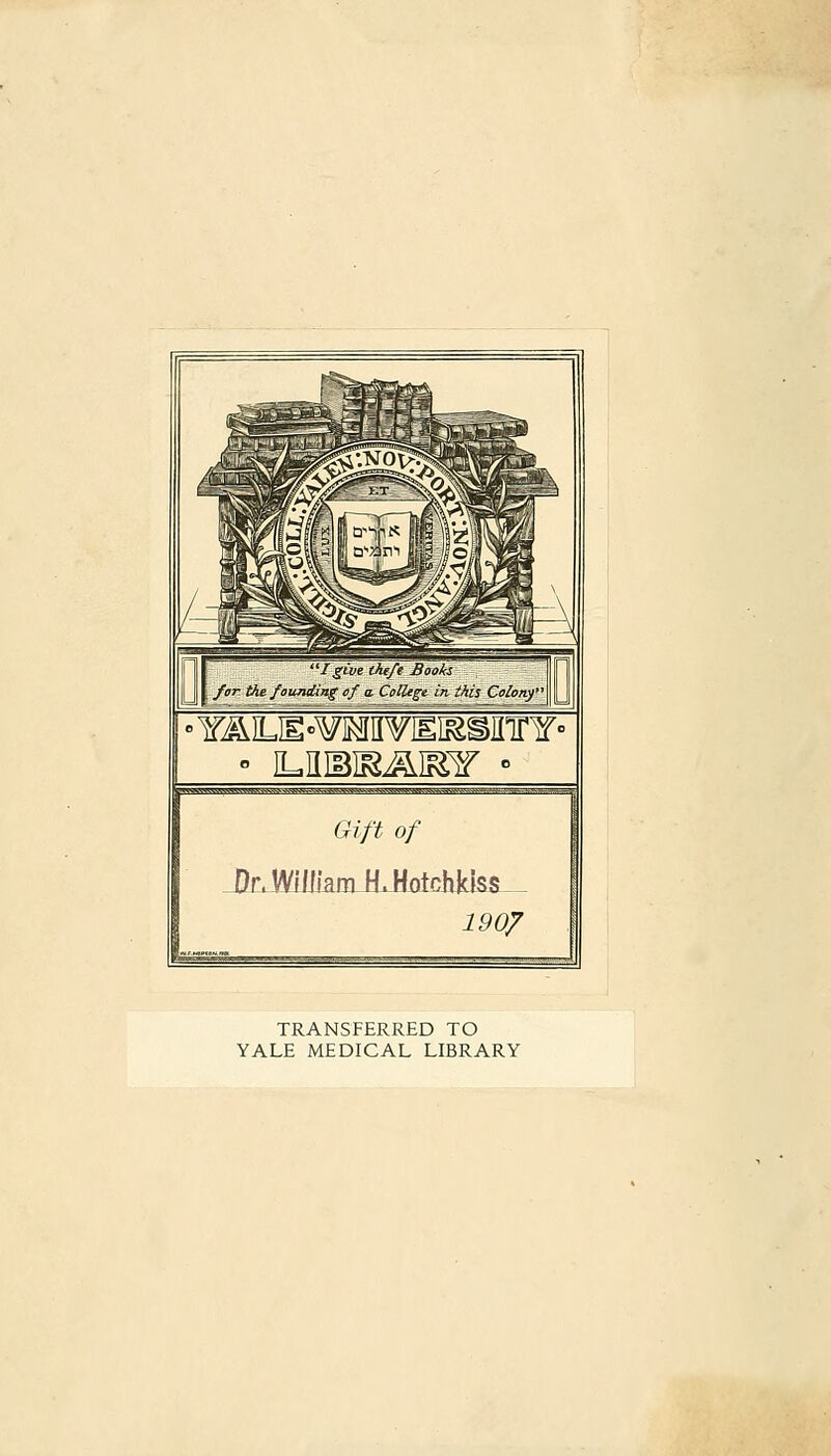 'Igive the/e Bookz fer■ the fanTiding of a. Collège in this Coloriy WWWg{W.WSWaW «WMWWIWMI^IWmj 1 Gift of JDfcJfffcnJUIotehkIs*_ 190/ _^ TRANSFERRED TO YALE MEDICAL LIBRARY