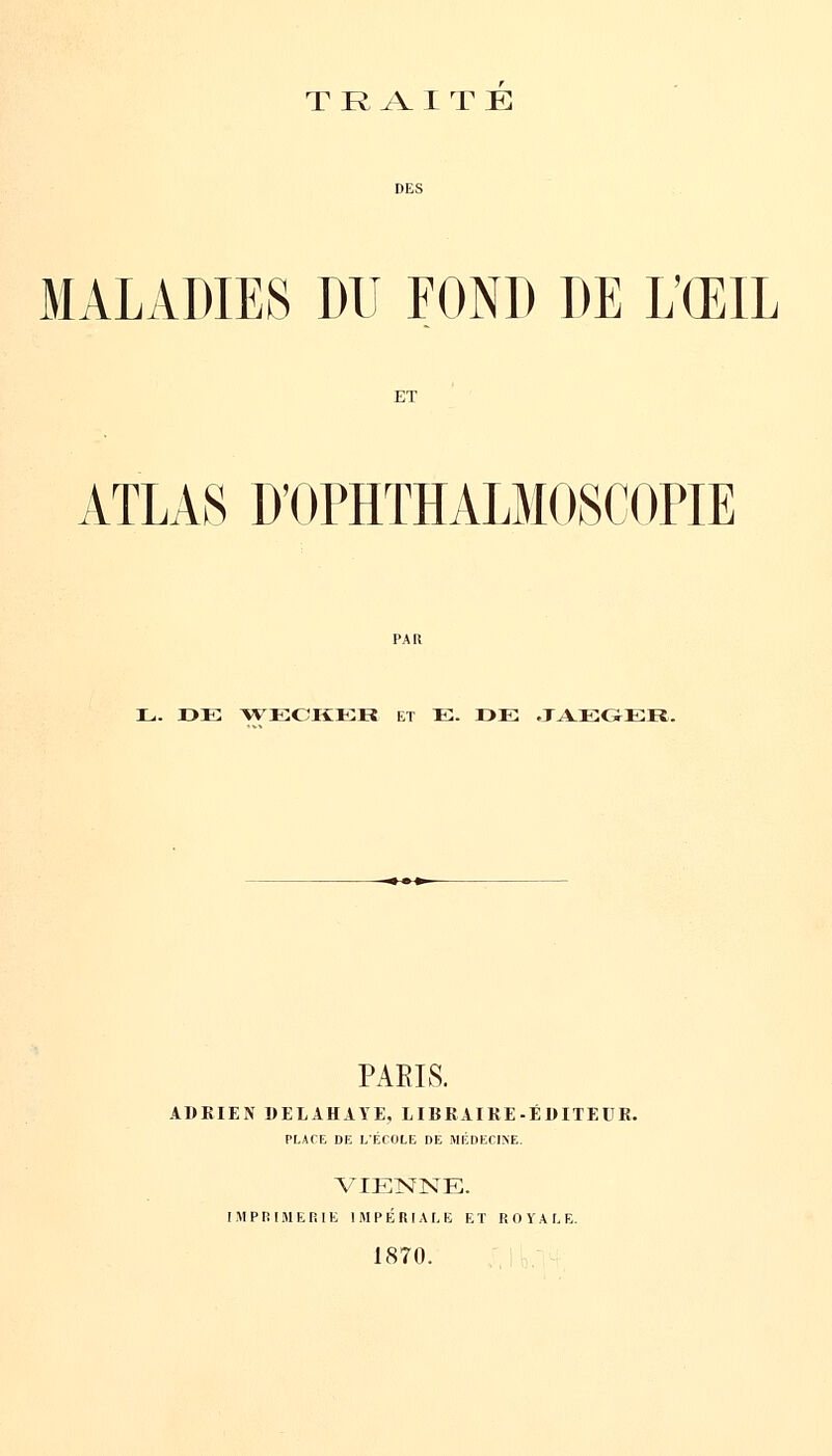 TRAITE DES MALADIES DU FOND DE L'ŒIL ET ATLAS D'OPHTHALMOSCOPIE PAR L. DE WECKEB ET E. »E JAEGER. PAEIS. ADRIEN DELAHAYE. LIBRAIRE-ÉDITEUR. PLACE DE L'ECOLE DE MÉDECINE. VIENNE. IMPRIMERIE IMPÉRIALE ET ROYALE. 1870.